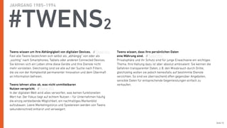 Seite 10
#TWENS2
JAHRGANG 1985–1994
Twens wissen um ihre Abhängigkeit von digitalen Devices.
Fast alle Twens bezeichnen sich selbst als „abhängig“ von oder als
„süchtig“ nach Smartphones, Tablets oder anderen Connected Devices.
Sie können sich ein Leben ohne diese Geräte und ihre Dienste nicht
mehr vorstellen. Gleichzeitig sind sie alle auf der Suche nach Filtern,
die sie von der Komplexität permanenter Innovation und dem Übermaß
an Information befreien.
Twens lehnen alles ab, was nicht unmittelbaren  
Nutzen verspricht.
In der digitalen Welt wird alles verworfen, was keinen funktionellen
Wert hat. Der Fokus liegt auf echtem Nutzen – für Unternehmen häuﬁg
die einzig verbleibende Möglichkeit, ein nachhaltiges Markenbild
aufzubauen. Leere Marketingstorys und Spielereien werden von Twens
sekundenschnell entlarvt und verweigert.
Twens wissen, dass ihre persönlichen Daten
eine Währung sind.
Privatsphäre und ihr Schutz sind für junge Erwachsene ein wichtiges
Thema. Ihre Haltung dazu ist aber absolut ambivalent: Sie kennen die
Gefahren transparenter Daten, z.B. den Missbrauch durch Dritte,
gleichzeitig wollen sie jedoch keinesfalls auf bestimmte Dienste
verzichten. So sind sie überraschend oﬀen gegenüber Angeboten,
sensible Daten für entsprechende Gegenleistungen einfach zu
verkaufen.
Tweet this
Tweet this
Tweet this
 