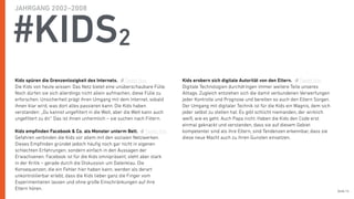 Seite 14
#KIDS2
Kids spüren die Grenzenlosigkeit des Internets.
Die Kids von heute wissen: Das Netz bietet eine unüberschaubare Fülle.
Noch dürfen sie sich allerdings nicht allein aufmachen, diese Fülle zu
erforschen. Unsicherheit prägt ihren Umgang mit dem Internet, sobald
ihnen klar wird, was dort alles passieren kann. Die Kids haben
verstanden: „Du kannst ungeﬁltert in die Welt, aber die Welt kann auch
ungeﬁltert zu dir.“ Das ist ihnen unheimlich – sie suchen nach Filtern.
Kids empﬁnden Facebook & Co. als Monster unterm Bett.
Gefahren verbinden die Kids vor allem mit den sozialen Netzwerken.
Dieses Empﬁnden gründet jedoch häuﬁg noch gar nicht in eigenen
schlechten Erfahrungen, sondern einfach in den Aussagen der
Erwachsenen. Facebook ist für die Kids omnipräsent, steht aber stark
in der Kritik – gerade durch die Diskussion um Datenklau. Die
Konsequenzen, die ein Fehler hier haben kann, werden als derart
unkontrollierbar erlebt, dass die Kids lieber ganz die Finger vom
Experimentieren lassen und ohne große Einschränkungen auf ihre
Eltern hören.
Kids erobern sich digitale Autorität von den Eltern.
Digitale Technologien durchdringen immer weitere Teile unseres
Alltags. Zugleich entziehen sich die damit verbundenen Verwerfungen
jeder Kontrolle und Prognose und bereiten so auch den Eltern Sorgen.
Der Umgang mit digitaler Technik ist für die Kids ein Wagnis, dem sich
jeder selbst zu stellen hat. Es gibt schlicht niemanden, der wirklich
weiß, wie es geht. Auch Papa nicht. Haben die Kids den Code erst
einmal geknackt und verstanden, dass sie auf diesem Gebiet
kompetenter sind als ihre Eltern, sind Tendenzen erkennbar, dass sie
diese neue Macht auch zu ihren Gunsten einsetzen. 
Tweet this
Tweet this
Tweet this
JAHRGANG 2002–2008
 