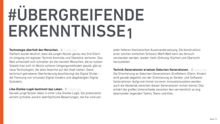 Seite 15
Technologie überholt den Menschen.
Vielfach wurde deutlich, dass die jungen Nutzer genau wie ihre Eltern
im Umgang mit digitaler Technik Kontrolle und Überblick verlieren. Das
Netz entwickelt sich schneller als die meisten Menschen, die es nutzen:
Sobald man sich im Besitz sicherer Umgangsmethoden glaubt, gibt es
neue Technologien, die alles Gelernte auf den Kopf stellen. Diese
technisch getriebene Überforderung beschleunigt die Digital Divide –
die Trennung von virtuosen Digital Insiders und abgehängten Digital
Outsiders.
Like-Dislike-Logik bestimmt das Leben.
Gerade junge Nutzer leben in einer Like-Dislike-Logik. Sie praktizieren
extrem schnelle, extrem oberﬂächliche Bewertungen, die frei sind von
jeder tieferen thematischen Auseinandersetzung. Die Konstruktion
einer solchen einfachen Schwarz-Weiß-Welt kann als Versuch
verstanden werden, wieder mehr Ordnung, Klarheit und Übersicht
herzustellen.
Technik-Generationen ersetzen Geburten-Generationen.
Die Orientierung an Geburten-Generationen (Großeltern, Eltern, Kinder)
wird gerade abgelöst von der Orientierung an Geräte- und Software-
Generationen. Aufgrund immer kürzerer Innovationszyklen werden
auch die Abstände zwischen diesen Generationen immer kleiner. Das
erklärt die großen Unterschiede zwischen den vermeintlich so eng
beieinander liegenden Twens, Teens und Kids.
#ÜBERGREIFENDE
ERKENNTNISSE1
Tweet this
Tweet this
Tweet this
 