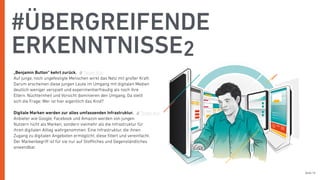 Seite 16
„Benjamin Button“ kehrt zurück.
Auf junge, noch ungefestigte Menschen wirkt das Netz mit großer Kraft.
Darum erscheinen diese jungen Leute im Umgang mit digitalen Medien
deutlich weniger verspielt und experimentierfreudig als noch ihre
Eltern. Nüchternheit und Vorsicht dominieren den Umgang. Da stellt
sich die Frage: Wer ist hier eigentlich das Kind?
Digitale Marken werden zur alles umfassenden Infrastruktur.
Anbieter wie Google, Facebook und Amazon werden von jungen
Nutzern nicht als Marken, sondern vielmehr als die Infrastruktur für
ihren digitalen Alltag wahrgenommen. Eine Infrastruktur, die ihnen
Zugang zu digitalen Angeboten ermöglicht, diese ﬁltert und vereinfacht.
Der Markenbegriﬀ ist für sie nur auf Stoﬄiches und Gegenständliches
anwendbar.
#ÜBERGREIFENDE
ERKENNTNISSE2
Tweet this
Tweet this
 