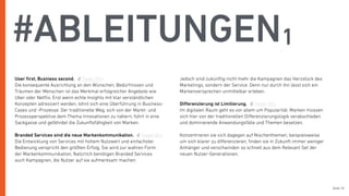 Seite 18
#ABLEITUNGEN1
User ﬁrst, Business second.
Die konsequente Ausrichtung an den Wünschen, Bedürfnissen und
Träumen der Menschen ist das Merkmal erfolgreicher Angebote wie
Uber oder Netﬂix. Erst wenn echte Insights mit klar verständlichen
Konzepten adressiert werden, lohnt sich eine Überführung in Business-
Cases und -Prozesse. Der traditionelle Weg, sich von der Markt- und
Prozessperspektive dem Thema Innovationen zu nähern, führt in eine
Sackgasse und gefährdet die Zukunftsfähigkeit von Marken.
Branded Services sind die neue Markenkommunikation.
Die Entwicklung von Services mit hohem Nutzwert und einfachster
Bedienung verspricht den größten Erfolg. Sie wird zur wahren Form
der Markenkommunikation. Natürlich benötigen Branded Services
auch Kampagnen, die Nutzer auf sie aufmerksam machen.
Jedoch sind zukünftig nicht mehr die Kampagnen das Herzstück des
Marketings, sondern der Service. Denn nur durch ihn lässt sich ein
Markenversprechen unmittelbar erleben.
Diﬀerenzierung ist Limitierung.
Im digitalen Raum geht es vor allem um Popularität. Marken müssen
sich hier von der traditionellen Diﬀerenzierungslogik verabschieden
und dominierende Anwendungsfälle und Themen besetzen.
Konzentrieren sie sich dagegen auf Nischenthemen, beispielsweise
um sich klarer zu diﬀerenzieren, ﬁnden sie in Zukunft immer weniger
Anhänger und verschwinden so schnell aus dem Relevant Set der
neuen Nutzer-Generationen.
Tweet this
Tweet this
Tweet this
 