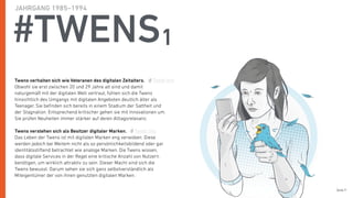 Seite 9
#TWENS1
Twens verhalten sich wie Veteranen des digitalen Zeitalters.
Obwohl sie erst zwischen 20 und 29 Jahre alt sind und damit
naturgemäß mit der digitalen Welt vertraut, fühlen sich die Twens
hinsichtlich des Umgangs mit digitalen Angeboten deutlich älter als
Teenager. Sie beﬁnden sich bereits in einem Stadium der Sattheit und
der Stagnation. Entsprechend kritischer gehen sie mit Innovationen um.
Sie prüfen Neuheiten immer stärker auf deren Alltagsrelevanz.
Twens verstehen sich als Besitzer digitaler Marken.
Das Leben der Twens ist mit digitalen Marken eng verwoben. Diese
werden jedoch bei Weitem nicht als so persönlichkeitsbildend oder gar
identitätsstiftend betrachtet wie analoge Marken. Die Twens wissen,
dass digitale Services in der Regel eine kritische Anzahl von Nutzern
benötigen, um wirklich attraktiv zu sein. Dieser Macht sind sich die
Twens bewusst. Darum sehen sie sich ganz selbstverständlich als
Miteigentümer der von ihnen genutzten digitalen Marken.
JAHRGANG 1985–1994
Tweet this
Tweet this
 