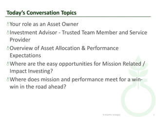 Today’s Conversation Topics
 Your role as an Asset Owner
 Investment Advisor - Trusted Team Member and Service
 Provider
 Overview of Asset Allocation & Performance
 Expectations
 Where are the easy opportunities for Mission Related /
 Impact Investing?
 Where does mission and performance meet for a win-
 win in the road ahead?



                                     © Amplifier Strategies   2
 