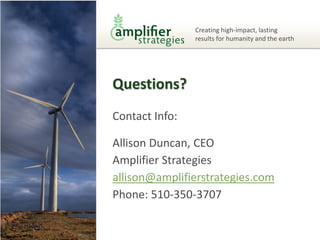 Creating high-impact, lasting
                results for humanity and the earth




Questions?
Contact Info:

Allison Duncan, CEO
Amplifier Strategies
allison@amplifierstrategies.com
Phone: 510-350-3707
 