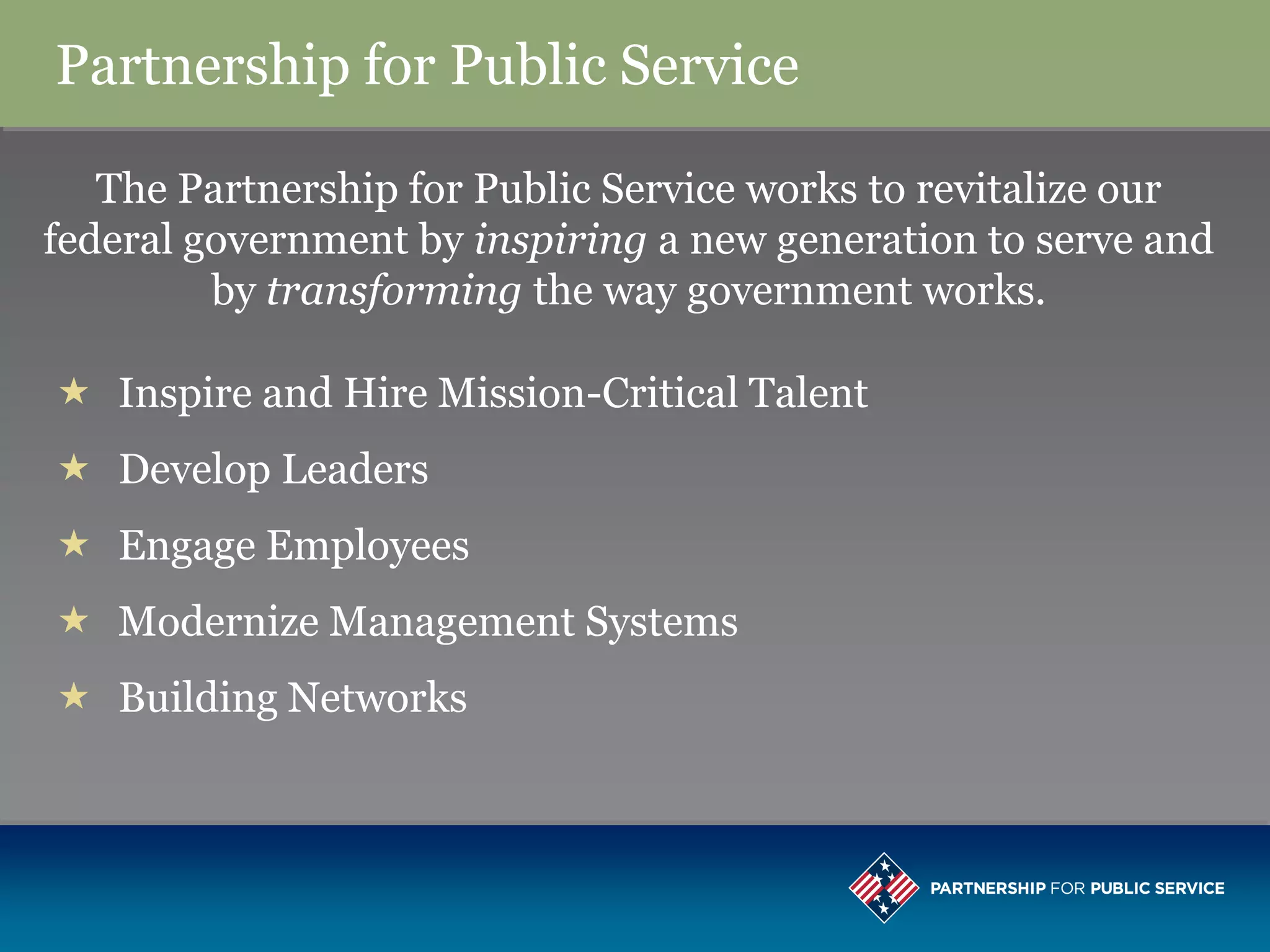 Partnership for Public Service

   The Partnership for Public Service works to revitalize our
federal government by inspiring a new generation to serve and
         by transforming the way government works.

 Inspire and Hire Mission-Critical Talent
 Develop Leaders
 Engage Employees
 Modernize Management Systems
 Building Networks
 
