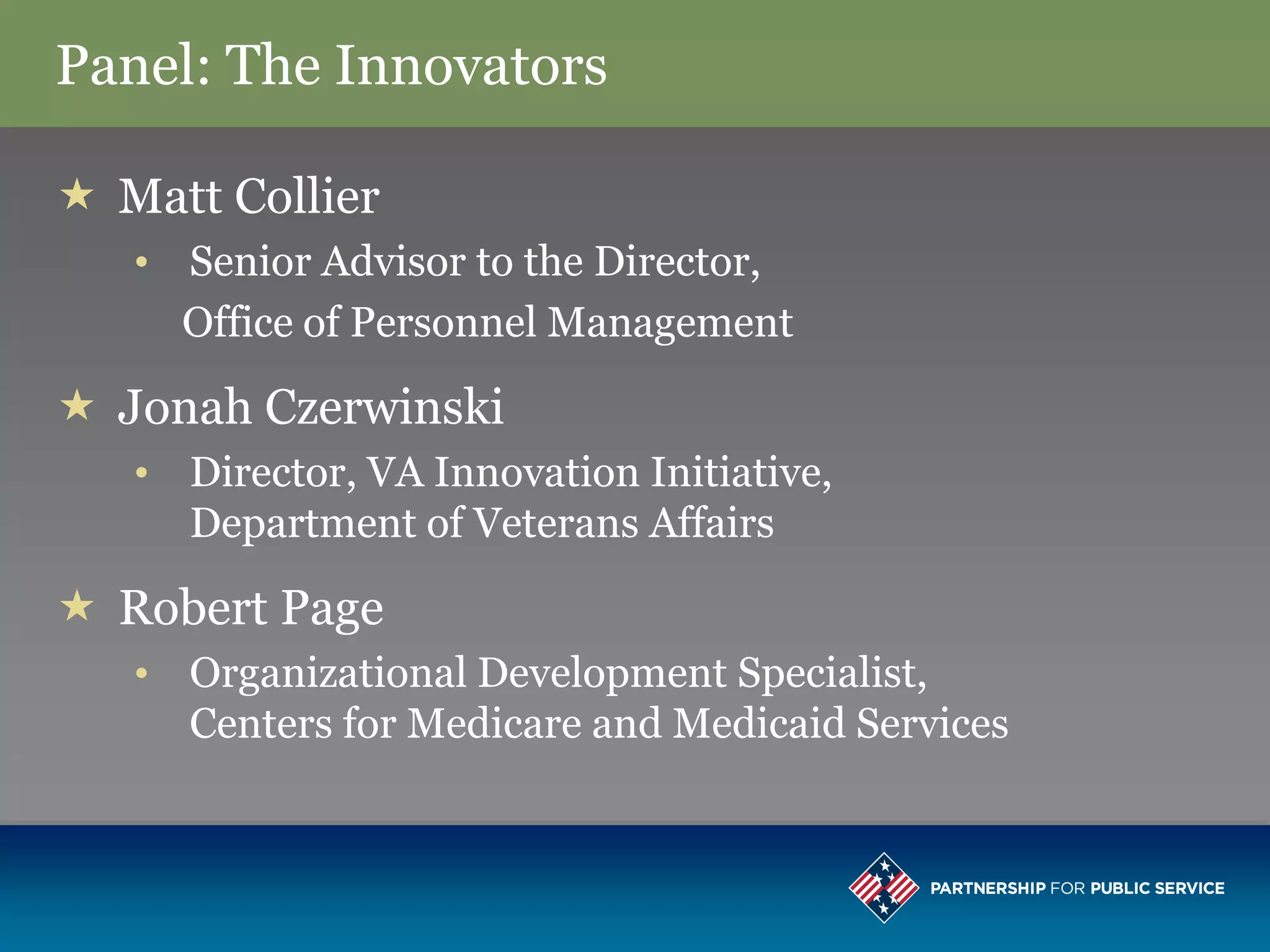 Panel: The Innovators

 Matt Collier
   • Senior Advisor to the Director,
     Office of Personnel Management

 Jonah Czerwinski
   • Director, VA Innovation Initiative,
     Department of Veterans Affairs

 Robert Page
   • Organizational Development Specialist,
     Centers for Medicare and Medicaid Services
 
