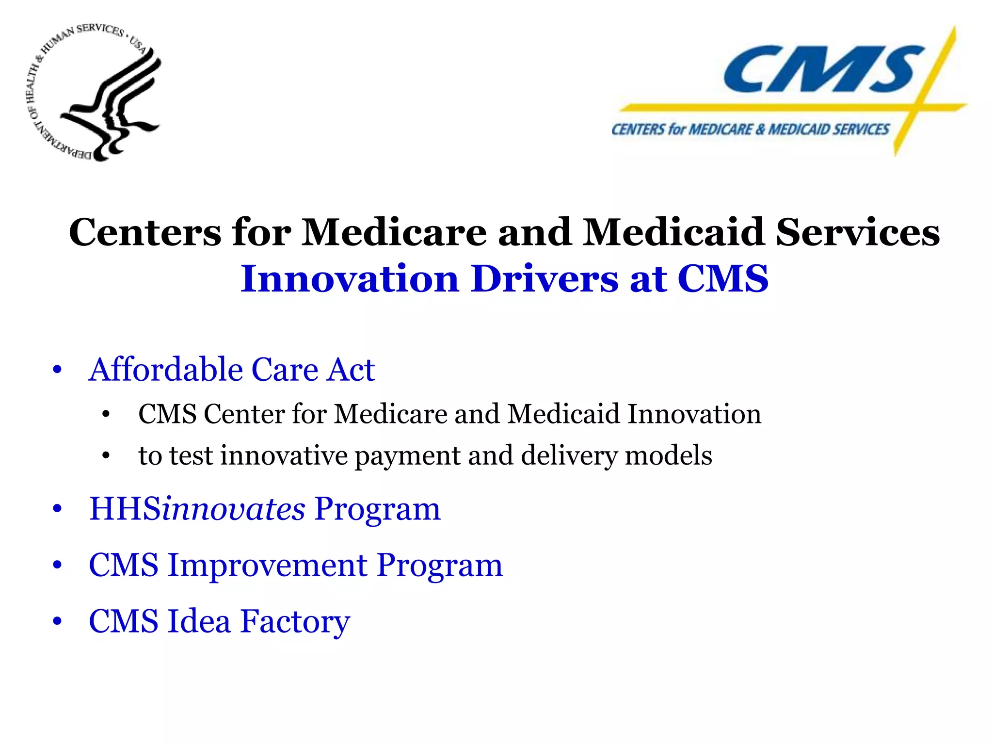 Centers for Medicare and Medicaid Services
          Innovation Drivers at CMS

• Affordable Care Act
   • CMS Center for Medicare and Medicaid Innovation
   • to test innovative payment and delivery models
• HHSinnovates Program
• CMS Improvement Program
• CMS Idea Factory
 