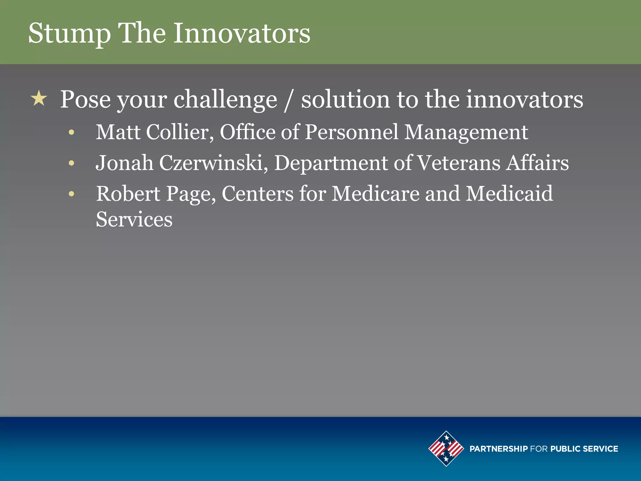Stump The Innovators

 Pose your challenge / solution to the innovators
   • Matt Collier, Office of Personnel Management
   • Jonah Czerwinski, Department of Veterans Affairs
   • Robert Page, Centers for Medicare and Medicaid
     Services
 