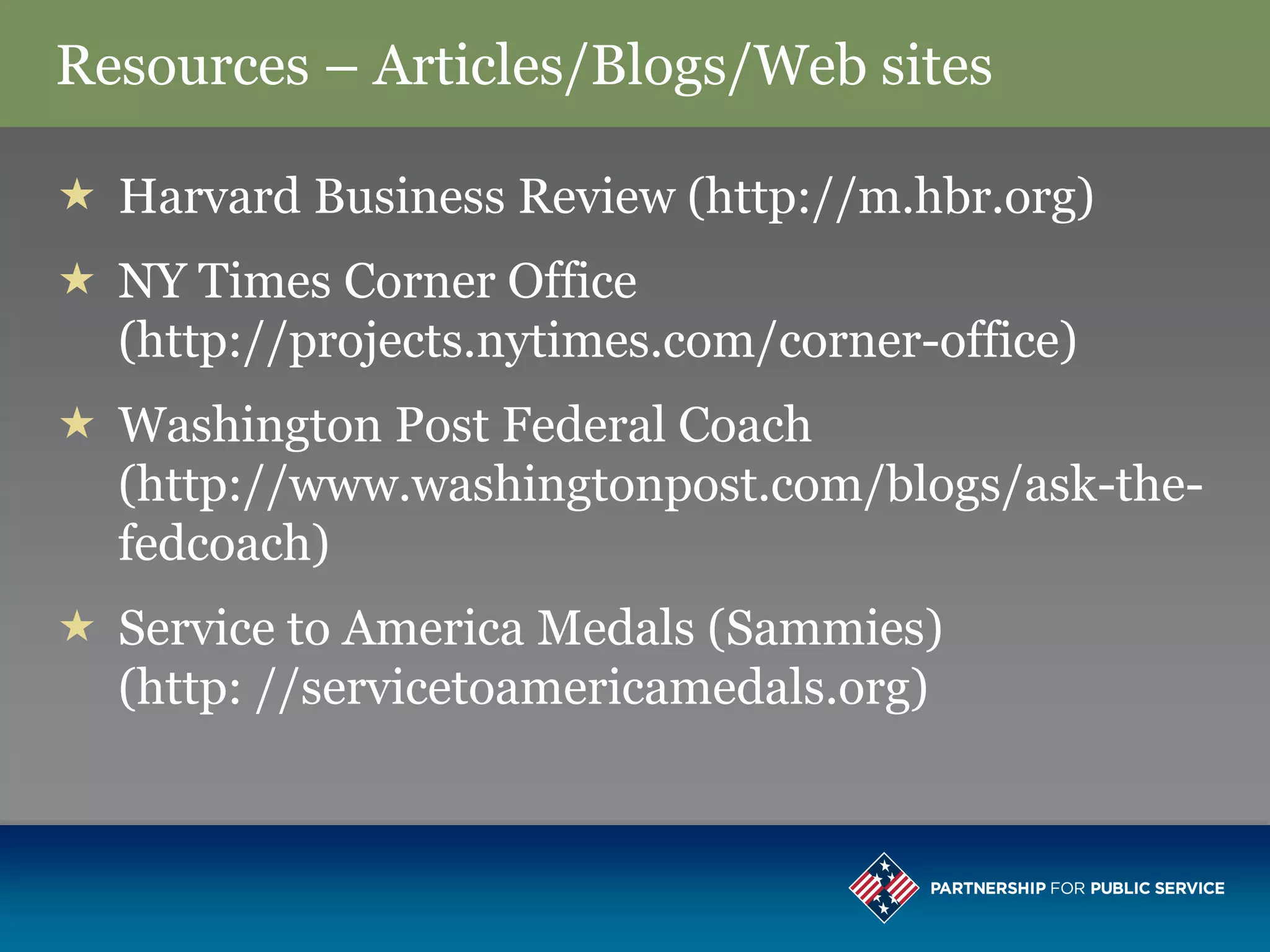 Resources – Articles/Blogs/Web sites

 Harvard Business Review (http://m.hbr.org)
 NY Times Corner Office
  (http://projects.nytimes.com/corner-office)
 Washington Post Federal Coach
  (http://www.washingtonpost.com/blogs/ask-the-
  fedcoach)
 Service to America Medals (Sammies)
  (http: //servicetoamericamedals.org)
 