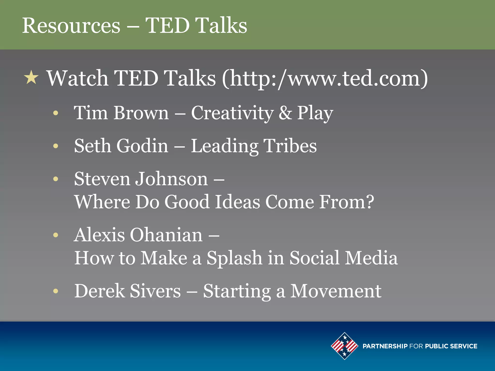 Resources – TED Talks

 Watch TED Talks (http:/www.ted.com)
  • Tim Brown – Creativity & Play
  • Seth Godin – Leading Tribes
  • Steven Johnson –
    Where Do Good Ideas Come From?
  • Alexis Ohanian –
    How to Make a Splash in Social Media
  • Derek Sivers – Starting a Movement
 