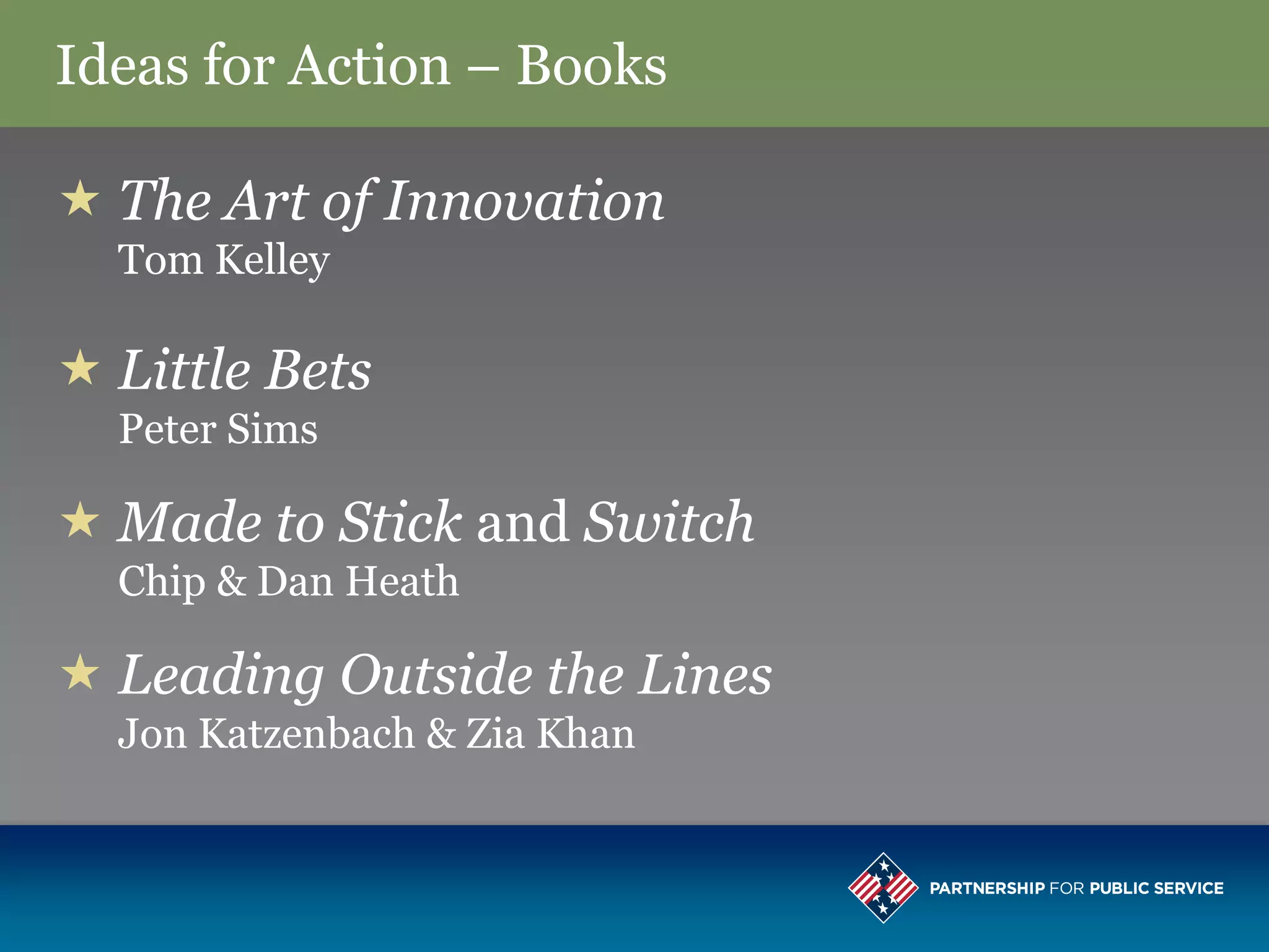 Ideas for Action – Books

 The Art of Innovation
  Tom Kelley

 Little Bets
  Peter Sims

 Made to Stick and Switch
  Chip & Dan Heath

 Leading Outside the Lines
  Jon Katzenbach & Zia Khan
 
