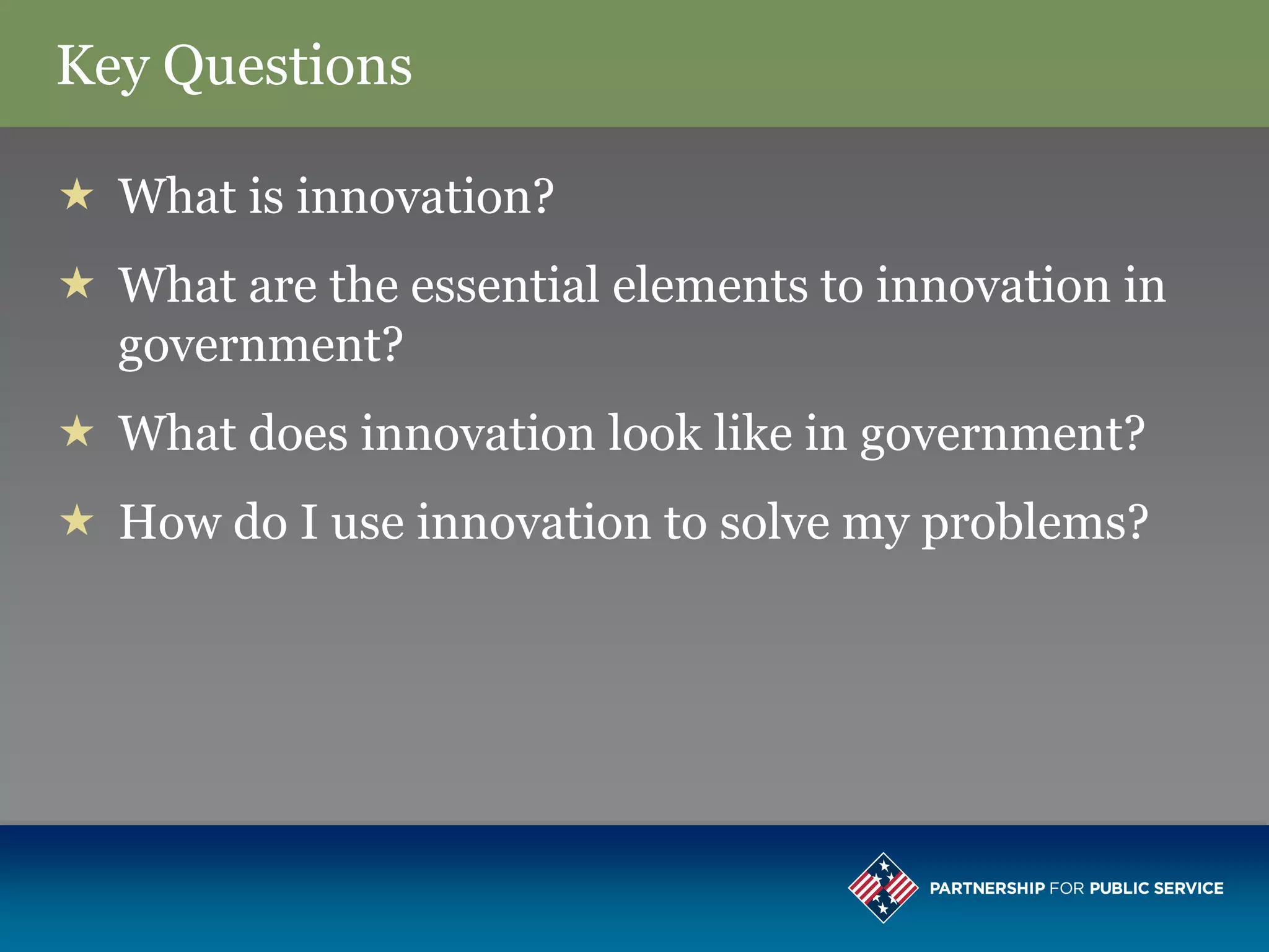 Key Questions

 What is innovation?
 What are the essential elements to innovation in
  government?
 What does innovation look like in government?
 How do I use innovation to solve my problems?
 