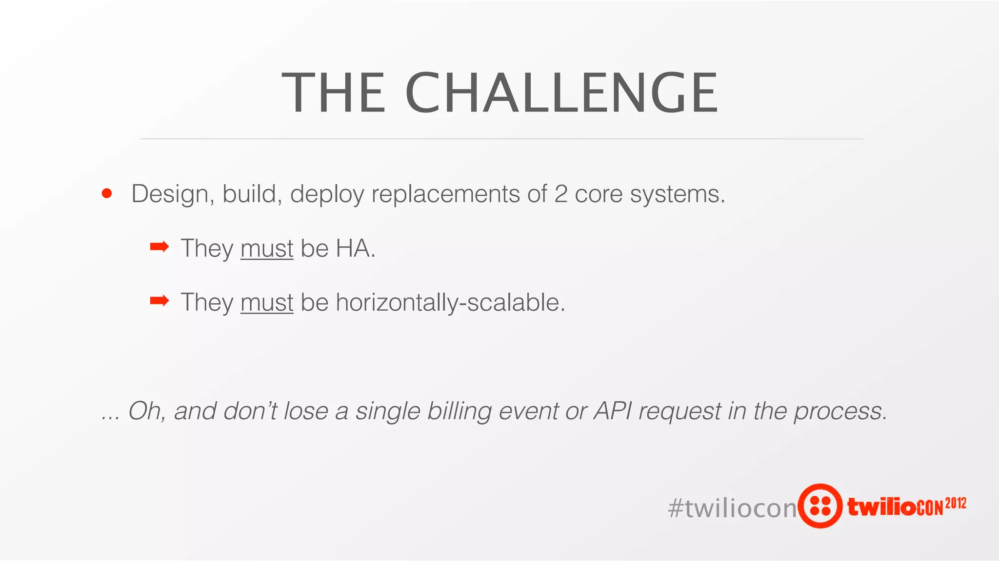 THE CHALLENGE
• Design, build, deploy replacements of 2 core systems.
    ➡ They must be HA.

    ➡ They must be horizontally-scalable.



... Oh, and don’t lose a single billing event or API request in the process.


                                                      #twiliocon
 