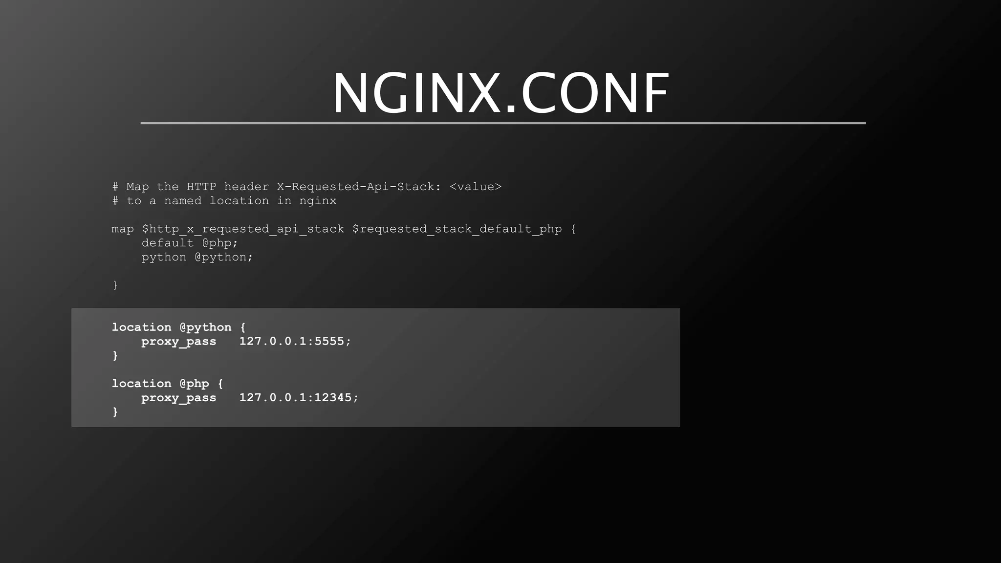 NGINX.CONF
# Map the HTTP header X-Requested-Api-Stack: <value>
# to a named location in nginx

map $http_x_requested_api_stack $requested_stack_default_php {
    default @php;
    python @python;

}


location @python {
    proxy_pass   127.0.0.1:5555;
}

location @php {
    proxy_pass    127.0.0.1:12345;
}
 