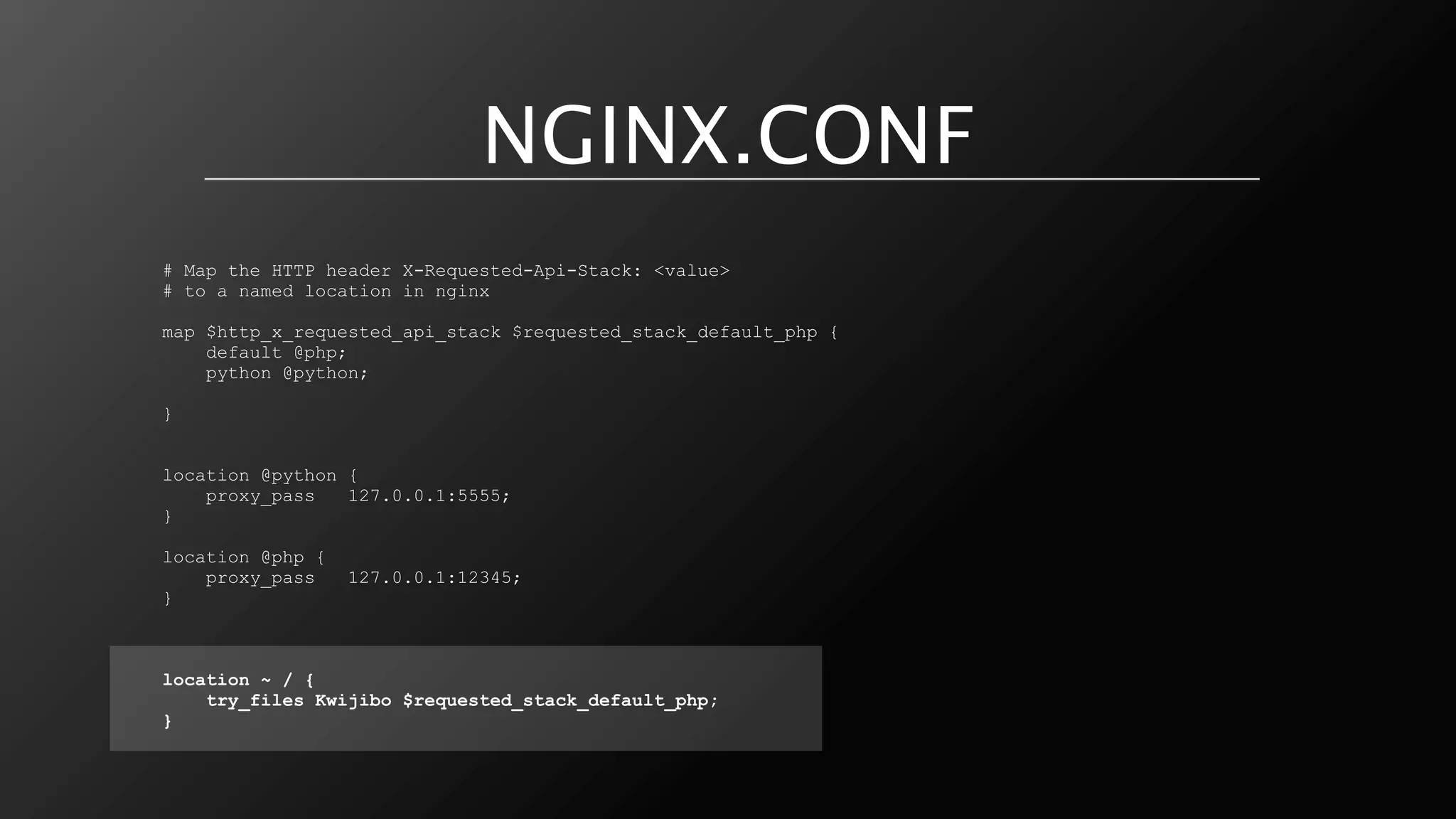 NGINX.CONF
# Map the HTTP header X-Requested-Api-Stack: <value>
# to a named location in nginx

map $http_x_requested_api_stack $requested_stack_default_php {
    default @php;
    python @python;

}


location @python {
    proxy_pass   127.0.0.1:5555;
}

location @php {
    proxy_pass    127.0.0.1:12345;
}



location ~ / {
    try_files Kwijibo $requested_stack_default_php;
}
 
