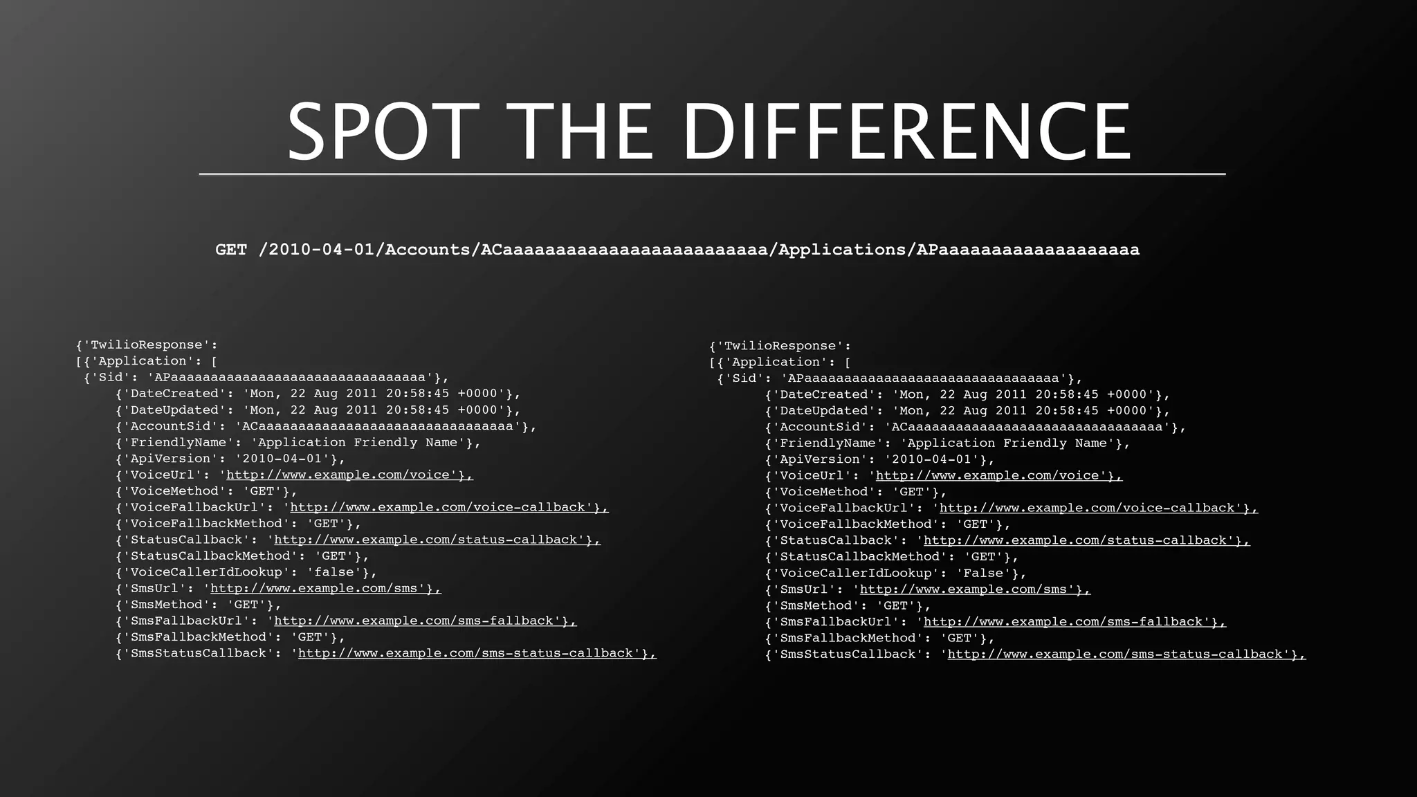 SPOT THE DIFFERENCE
                 GET /2010-04-01/Accounts/ACaaaaaaaaaaaaaaaaaaaaaaaaa/Applications/APaaaaaaaaaaaaaaaaaaa




{'TwilioResponse':                                                          {'TwilioResponse':
[{'Application': [                                                          [{'Application': [
 {'Sid': 'APaaaaaaaaaaaaaaaaaaaaaaaaaaaaaaaa'},                              {'Sid': 'APaaaaaaaaaaaaaaaaaaaaaaaaaaaaaaaa'},
     {'DateCreated': 'Mon, 22 Aug 2011 20:58:45 +0000'},                           {'DateCreated': 'Mon, 22 Aug 2011 20:58:45 +0000'},
     {'DateUpdated': 'Mon, 22 Aug 2011 20:58:45 +0000'},                           {'DateUpdated': 'Mon, 22 Aug 2011 20:58:45 +0000'},
     {'AccountSid': 'ACaaaaaaaaaaaaaaaaaaaaaaaaaaaaaaaa'},                         {'AccountSid': 'ACaaaaaaaaaaaaaaaaaaaaaaaaaaaaaaaa'},
     {'FriendlyName': 'Application Friendly Name'},                                {'FriendlyName': 'Application Friendly Name'},
     {'ApiVersion': '2010-04-01'},                                                 {'ApiVersion': '2010-04-01'},
     {'VoiceUrl': 'http://www.example.com/voice'},                                 {'VoiceUrl': 'http://www.example.com/voice'},
     {'VoiceMethod': 'GET'},                                                       {'VoiceMethod': 'GET'},
     {'VoiceFallbackUrl': 'http://www.example.com/voice-callback'},                {'VoiceFallbackUrl': 'http://www.example.com/voice-callback'},
     {'VoiceFallbackMethod': 'GET'},                                               {'VoiceFallbackMethod': 'GET'},
     {'StatusCallback': 'http://www.example.com/status-callback'},                 {'StatusCallback': 'http://www.example.com/status-callback'},
     {'StatusCallbackMethod': 'GET'},                                              {'StatusCallbackMethod': 'GET'},
     {'VoiceCallerIdLookup': 'false'},                                             {'VoiceCallerIdLookup': 'False'},
     {'SmsUrl': 'http://www.example.com/sms'},                                     {'SmsUrl': 'http://www.example.com/sms'},
     {'SmsMethod': 'GET'},                                                         {'SmsMethod': 'GET'},
     {'SmsFallbackUrl': 'http://www.example.com/sms-fallback'},                    {'SmsFallbackUrl': 'http://www.example.com/sms-fallback'},
     {'SmsFallbackMethod': 'GET'},                                                 {'SmsFallbackMethod': 'GET'},
     {'SmsStatusCallback': 'http://www.example.com/sms-status-callback'},          {'SmsStatusCallback': 'http://www.example.com/sms-status-callback'},
 