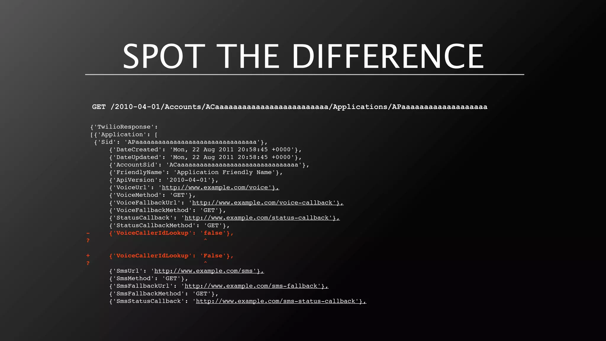 SPOT THE DIFFERENCE
    GET /2010-04-01/Accounts/ACaaaaaaaaaaaaaaaaaaaaaaaaa/Applications/APaaaaaaaaaaaaaaaaaaa

  {'TwilioResponse':
  [{'Application': [
   {'Sid': 'APaaaaaaaaaaaaaaaaaaaaaaaaaaaaaaaa'},
       {'DateCreated': 'Mon, 22 Aug 2011 20:58:45 +0000'},
       {'DateUpdated': 'Mon, 22 Aug 2011 20:58:45 +0000'},
       {'AccountSid': 'ACaaaaaaaaaaaaaaaaaaaaaaaaaaaaaaaa'},
       {'FriendlyName': 'Application Friendly Name'},
       {'ApiVersion': '2010-04-01'},
       {'VoiceUrl': 'http://www.example.com/voice'},
       {'VoiceMethod': 'GET'},
       {'VoiceFallbackUrl': 'http://www.example.com/voice-callback'},
       {'VoiceFallbackMethod': 'GET'},
       {'StatusCallback': 'http://www.example.com/status-callback'},
       {'StatusCallbackMethod': 'GET'},
-      {'VoiceCallerIdLookup': 'false'},
?                               ^

+      {'VoiceCallerIdLookup': 'False'},
?                               ^
       {'SmsUrl': 'http://www.example.com/sms'},
       {'SmsMethod': 'GET'},
       {'SmsFallbackUrl': 'http://www.example.com/sms-fallback'},
       {'SmsFallbackMethod': 'GET'},
       {'SmsStatusCallback': 'http://www.example.com/sms-status-callback'},
 