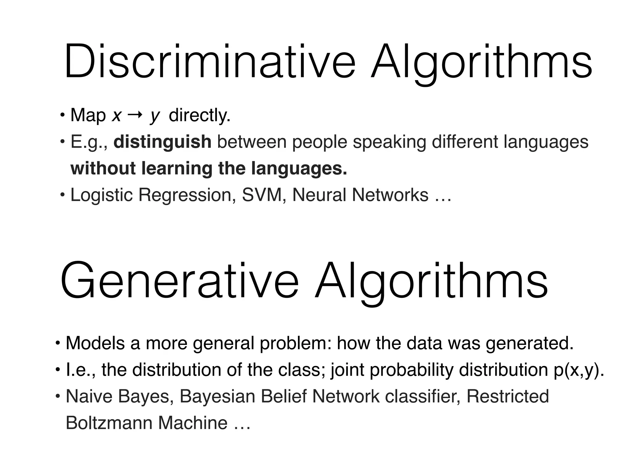Discriminative Algorithms
Generative Algorithms
• Models a more general problem: how the data was generated.
• I.e., the distribution of the class; joint probability distribution p(x,y).
• Naive Bayes, Bayesian Belief Network classiﬁer, Restricted
Boltzmann Machine …
• Map x → y directly.
• E.g., distinguish between people speaking different languages
without learning the languages.
• Logistic Regression, SVM, Neural Networks …
 