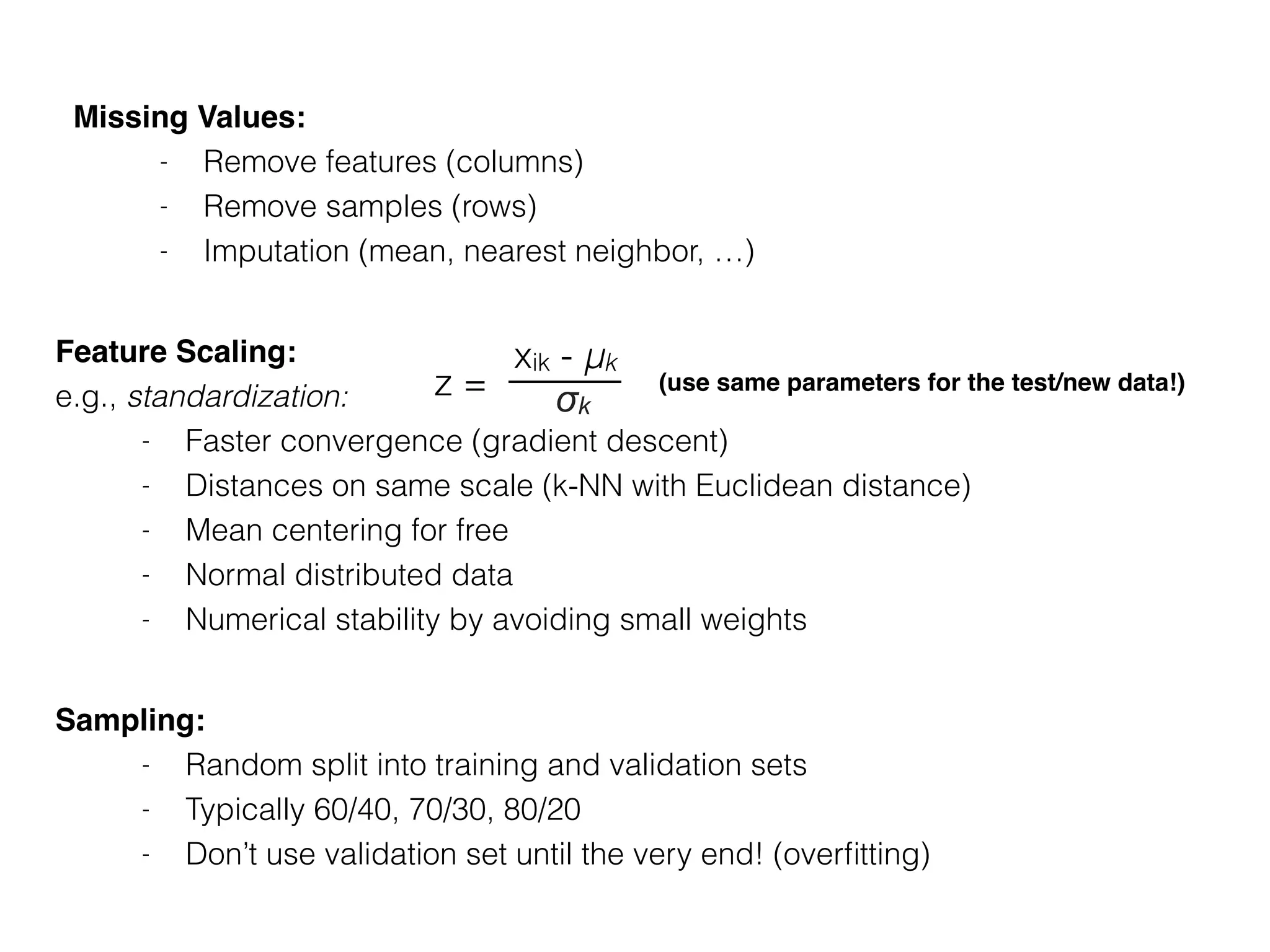 Missing Values:
- Remove features (columns)
- Remove samples (rows)
- Imputation (mean, nearest neighbor, …)
Sampling:
- Random split into training and validation sets
- Typically 60/40, 70/30, 80/20
- Don’t use validation set until the very end! (overﬁtting)
Feature Scaling:
e.g., standardization:
- Faster convergence (gradient descent)
- Distances on same scale (k-NN with Euclidean distance)
- Mean centering for free
- Normal distributed data
- Numerical stability by avoiding small weights
z =
xik - μk
σk
(use same parameters for the test/new data!)
 