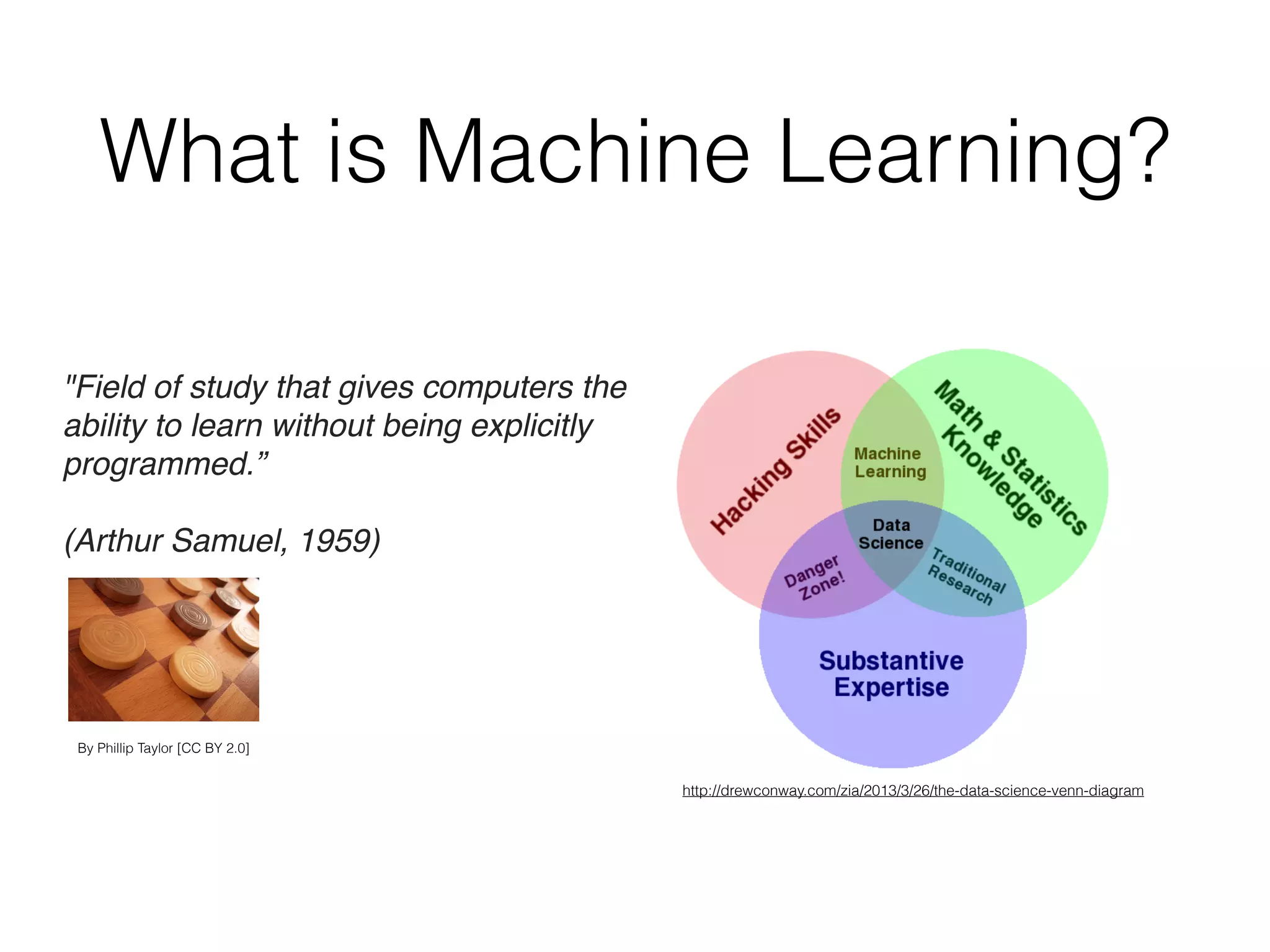 What is Machine Learning?
http://drewconway.com/zia/2013/3/26/the-data-science-venn-diagram
"Field of study that gives computers the
ability to learn without being explicitly
programmed.”
(Arthur Samuel, 1959)
By Phillip Taylor [CC BY 2.0]
 