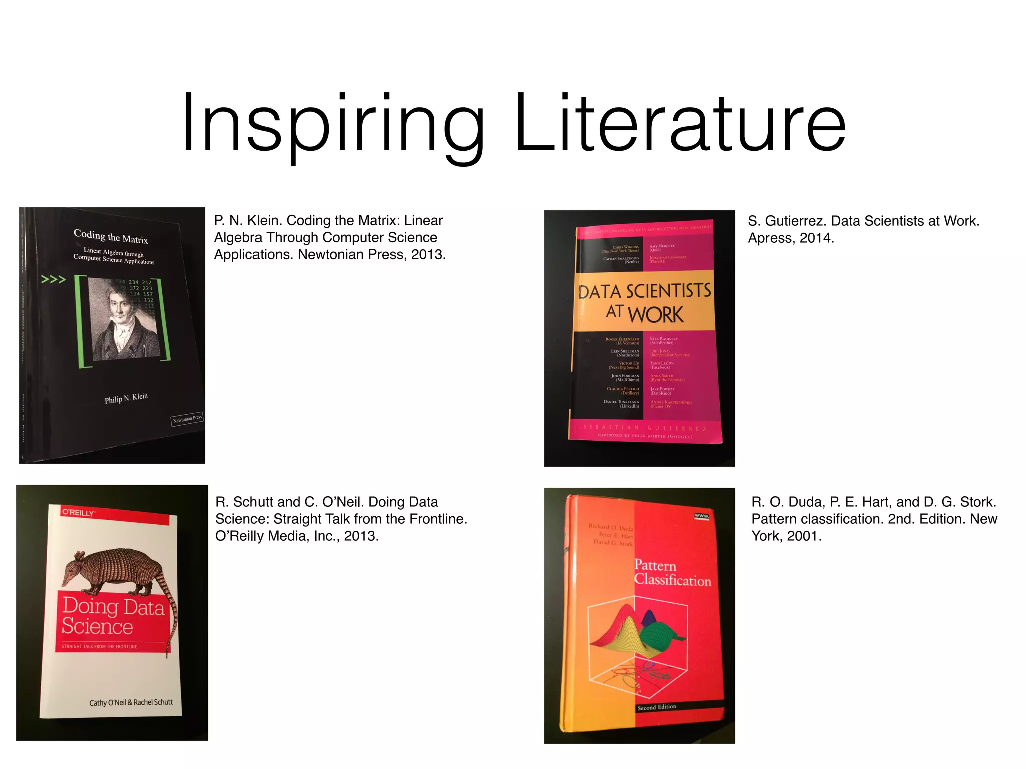 Inspiring Literature
P. N. Klein. Coding the Matrix: Linear
Algebra Through Computer Science
Applications. Newtonian Press, 2013.
R. Schutt and C. O’Neil. Doing Data
Science: Straight Talk from the Frontline.
O’Reilly Media, Inc., 2013.
S. Gutierrez. Data Scientists at Work.
Apress, 2014.
R. O. Duda, P. E. Hart, and D. G. Stork.
Pattern classiﬁcation. 2nd. Edition. New
York, 2001.
 