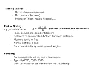 Missing Values:
- Remove features (columns)
- Remove samples (rows)
- Imputation (mean, nearest neighbor, …)
Sampling:
- Random split into training and validation sets
- Typically 60/40, 70/30, 80/20
- Don’t use validation set until the very end! (overﬁtting)
Feature Scaling:
e.g., standardization:
- Faster convergence (gradient descent)
- Distances on same scale (k-NN with Euclidean distance)
- Mean centering for free
- Normal distributed data
- Numerical stability by avoiding small weights
z =
xik - μk
σk
(use same parameters for the test/new data!)
 