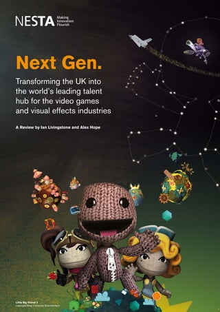 Next Gen: Transforming the UK into the world’s leading talent hub for the video games and visual effects industries   1




Next Gen.
Transforming the UK into
the world’s leading talent
hub for the video games
and visual effects industries
A Review by Ian Livingstone and Alex Hope




Little Big Planet 2
copyright Sony Computer Entertainment
 