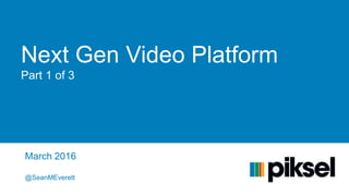 Next Gen Video Platform
Part 1 of 3
March 2016
@SeanMEverett
 