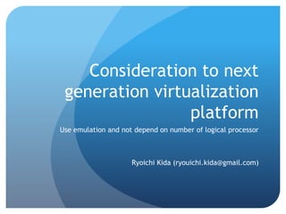 Consideration to next
generation virtualization
platform
Use emulation and not depend on number of logical processor
Ryoichi Kida (ryouichi.kida@gmail.com)
 