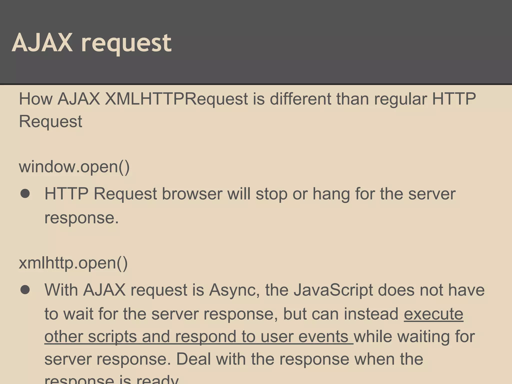 AJAX request
How AJAX XMLHTTPRequest is different than regular HTTP
Request
window.open()
● HTTP Request browser will stop or hang for the server
response.
xmlhttp.open()
● With AJAX request is Async, the JavaScript does not have
to wait for the server response, but can instead execute
other scripts and respond to user events while waiting for
server response. Deal with the response when the
 