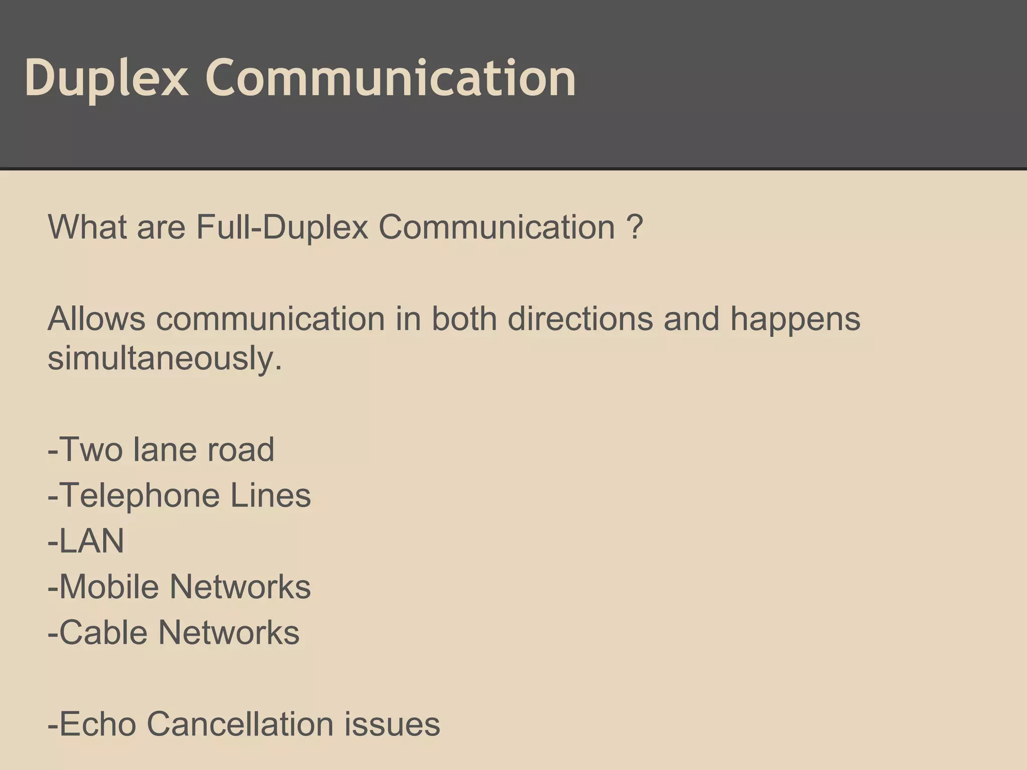 Duplex Communication
What are Full-Duplex Communication ?
Allows communication in both directions and happens
simultaneously.
-Two lane road
-Telephone Lines
-LAN
-Mobile Networks
-Cable Networks
-Echo Cancellation issues
 