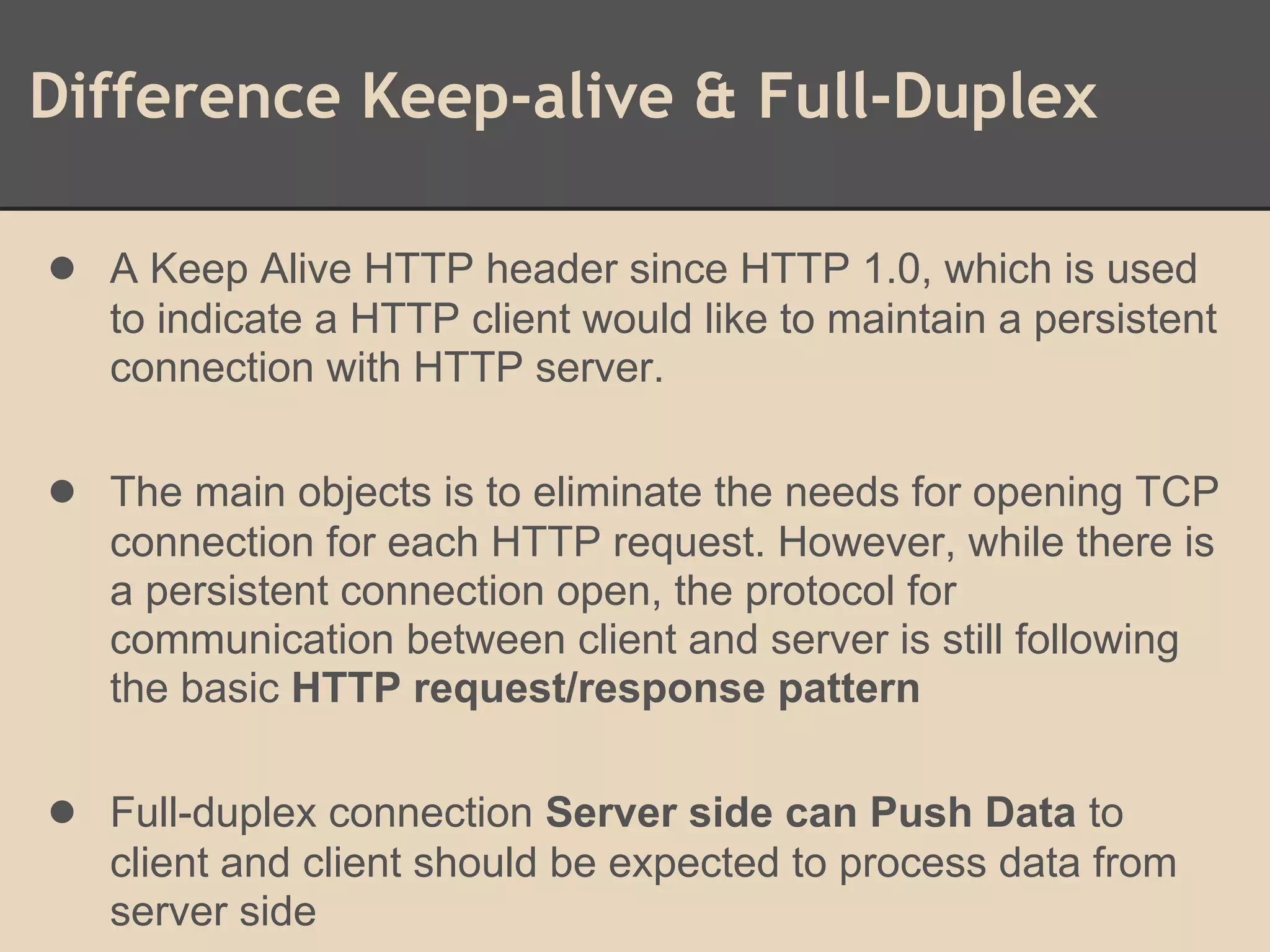 Difference Keep-alive & Full-Duplex
● A Keep Alive HTTP header since HTTP 1.0, which is used
to indicate a HTTP client would like to maintain a persistent
connection with HTTP server.
● The main objects is to eliminate the needs for opening TCP
connection for each HTTP request. However, while there is
a persistent connection open, the protocol for
communication between client and server is still following
the basic HTTP request/response pattern
● Full-duplex connection Server side can Push Data to
client and client should be expected to process data from
server side
 