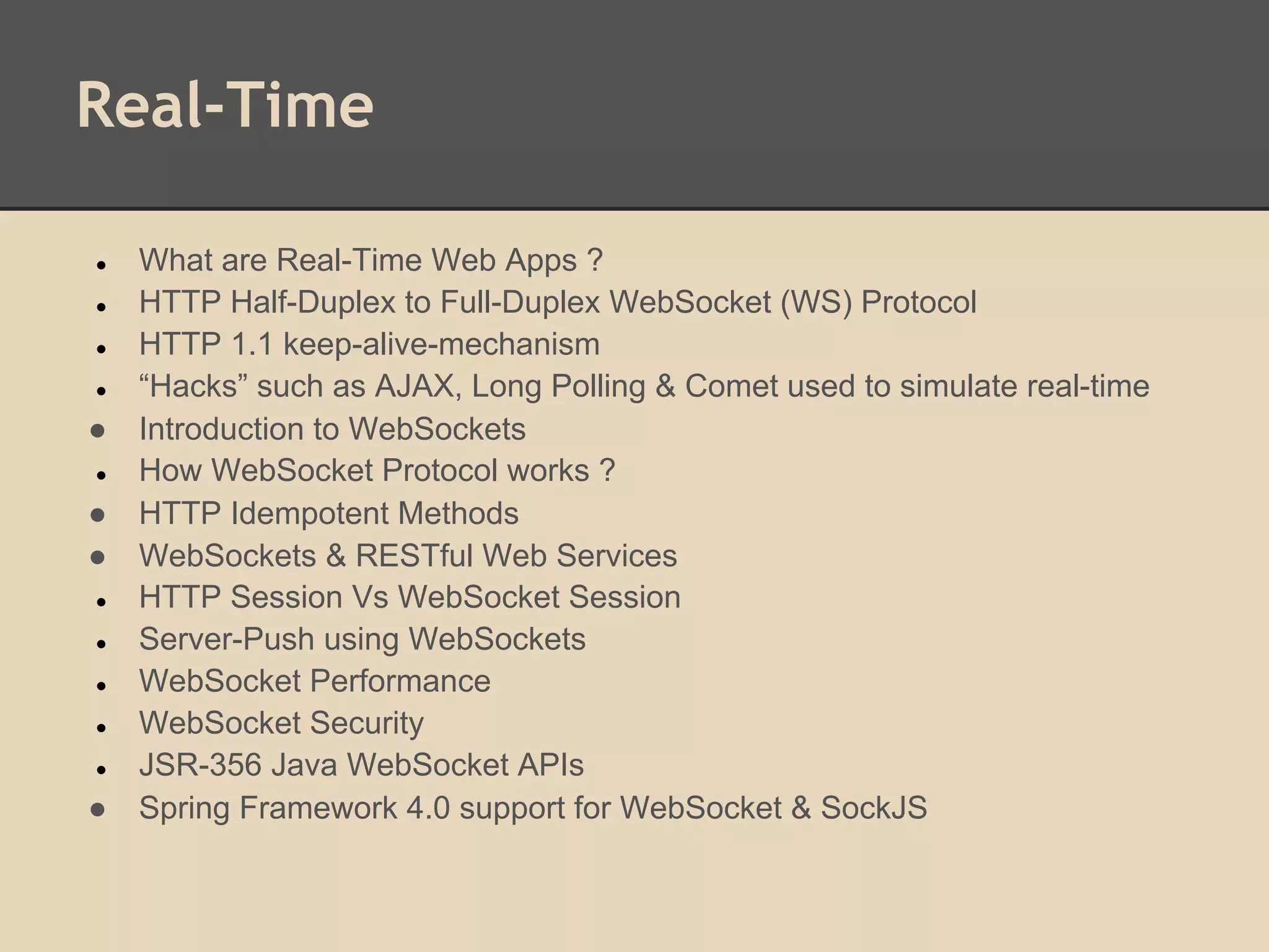 Real-Time
● What are Real-Time Web Apps ?
● HTTP Half-Duplex to Full-Duplex WebSocket (WS) Protocol
● HTTP 1.1 keep-alive-mechanism
● “Hacks” such as AJAX, Long Polling & Comet used to simulate real-time
● Introduction to WebSockets
● How WebSocket Protocol works ?
● HTTP Idempotent Methods
● WebSockets & RESTful Web Services
● HTTP Session Vs WebSocket Session
● Server-Push using WebSockets
● WebSocket Performance
● WebSocket Security
● JSR-356 Java WebSocket APIs
● Spring Framework 4.0 support for WebSocket & SockJS
 