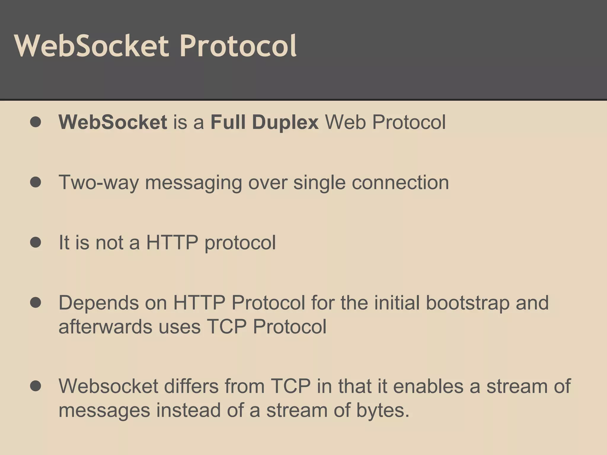 WebSocket Protocol
● WebSocket is a Full Duplex Web Protocol
● Two-way messaging over single connection
● It is not a HTTP protocol
● Depends on HTTP Protocol for the initial bootstrap and
afterwards uses TCP Protocol
● Websocket differs from TCP in that it enables a stream of
messages instead of a stream of bytes.
 