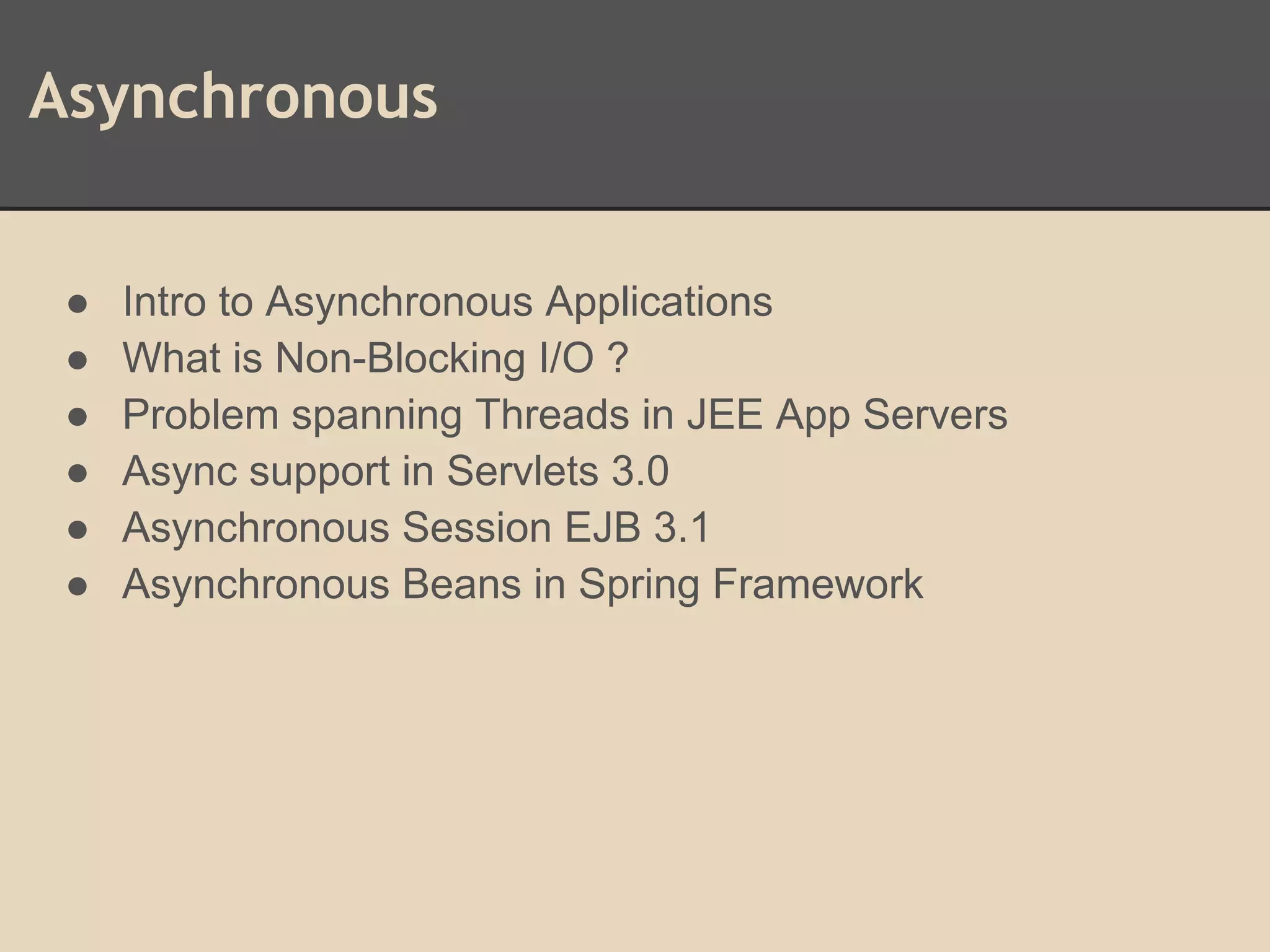 Asynchronous
● Intro to Asynchronous Applications
● What is Non-Blocking I/O ?
● Problem spanning Threads in JEE App Servers
● Async support in Servlets 3.0
● Asynchronous Session EJB 3.1
● Asynchronous Beans in Spring Framework
 