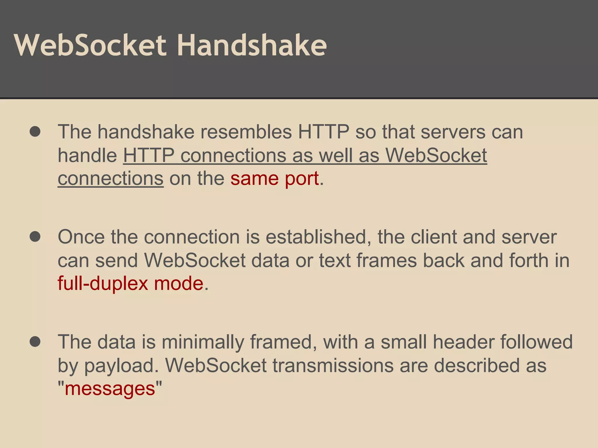 WebSocket Handshake
● The handshake resembles HTTP so that servers can
handle HTTP connections as well as WebSocket
connections on the same port.
● Once the connection is established, the client and server
can send WebSocket data or text frames back and forth in
full-duplex mode.
● The data is minimally framed, with a small header followed
by payload. WebSocket transmissions are described as
"messages"
 