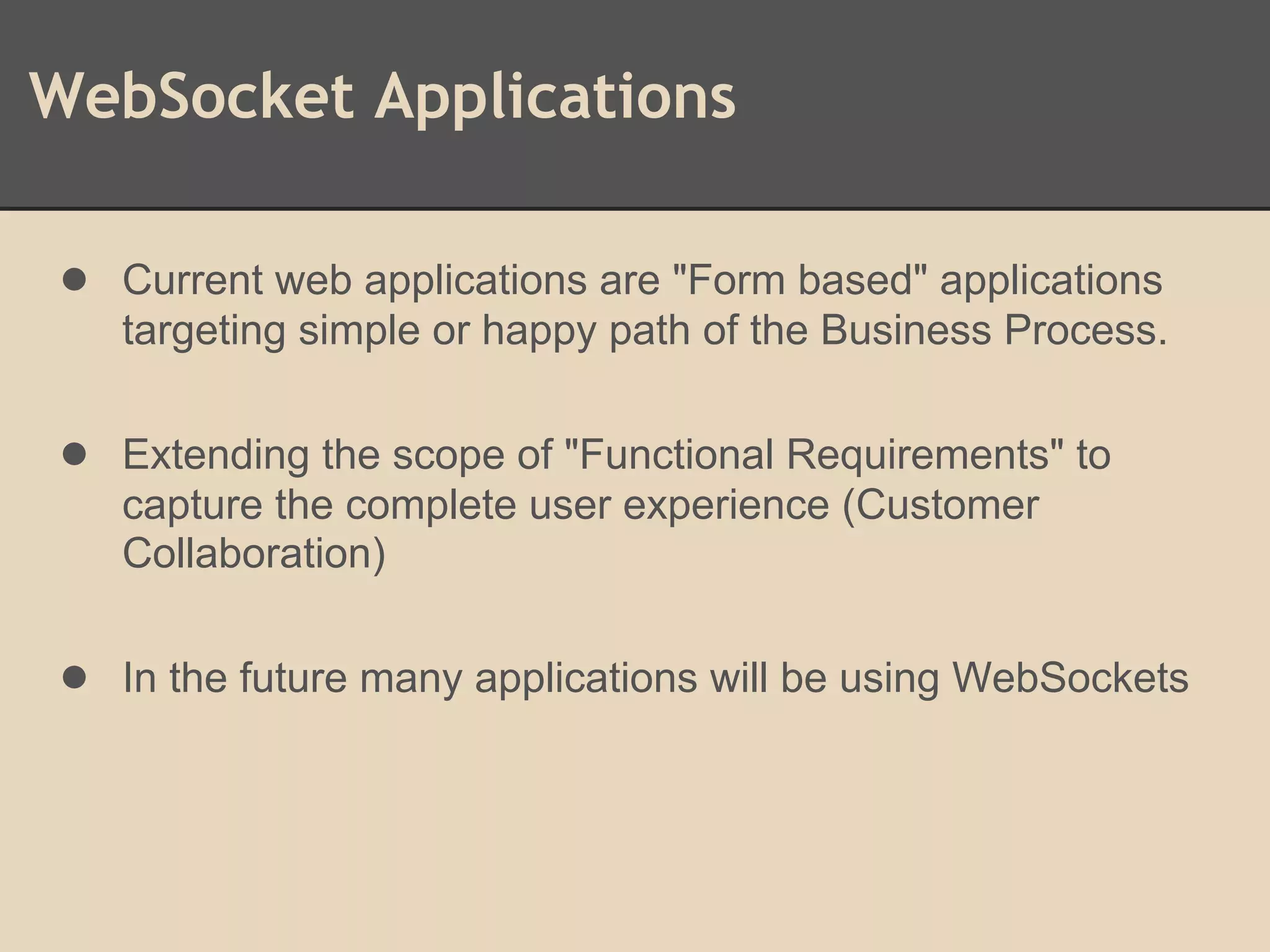 WebSocket Applications
● Current web applications are "Form based" applications
targeting simple or happy path of the Business Process.
● Extending the scope of "Functional Requirements" to
capture the complete user experience (Customer
Collaboration)
● In the future many applications will be using WebSockets
 