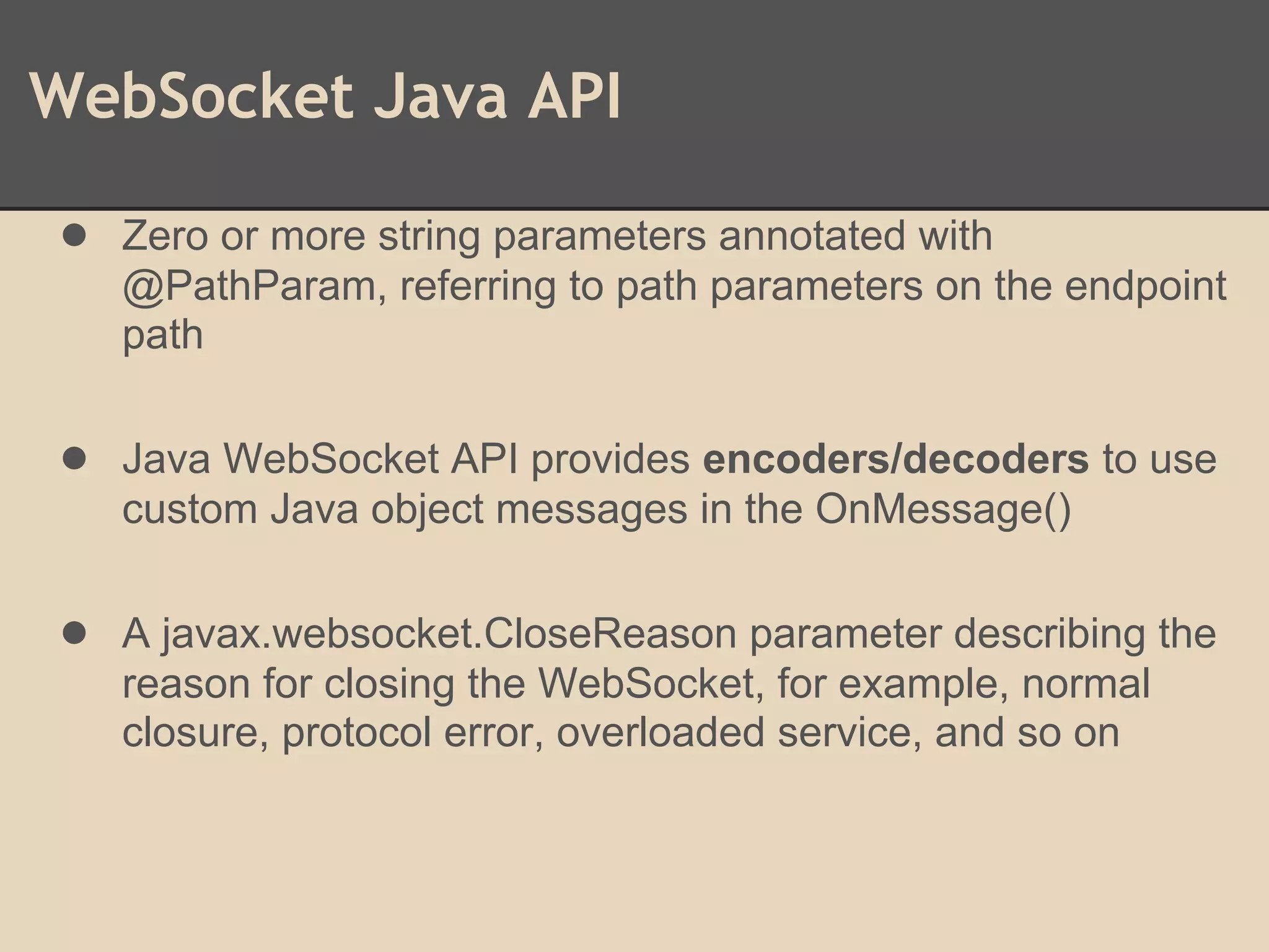 WebSocket Java API
● Zero or more string parameters annotated with
@PathParam, referring to path parameters on the endpoint
path
● Java WebSocket API provides encoders/decoders to use
custom Java object messages in the OnMessage()
● A javax.websocket.CloseReason parameter describing the
reason for closing the WebSocket, for example, normal
closure, protocol error, overloaded service, and so on
 