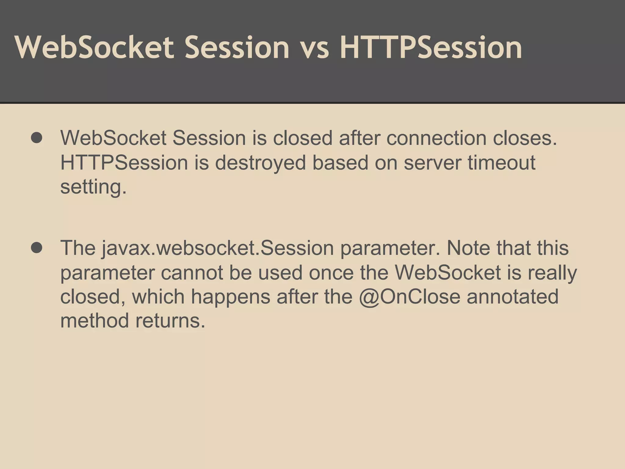 WebSocket Session vs HTTPSession
● WebSocket Session is closed after connection closes.
HTTPSession is destroyed based on server timeout
setting.
● The javax.websocket.Session parameter. Note that this
parameter cannot be used once the WebSocket is really
closed, which happens after the @OnClose annotated
method returns.
 