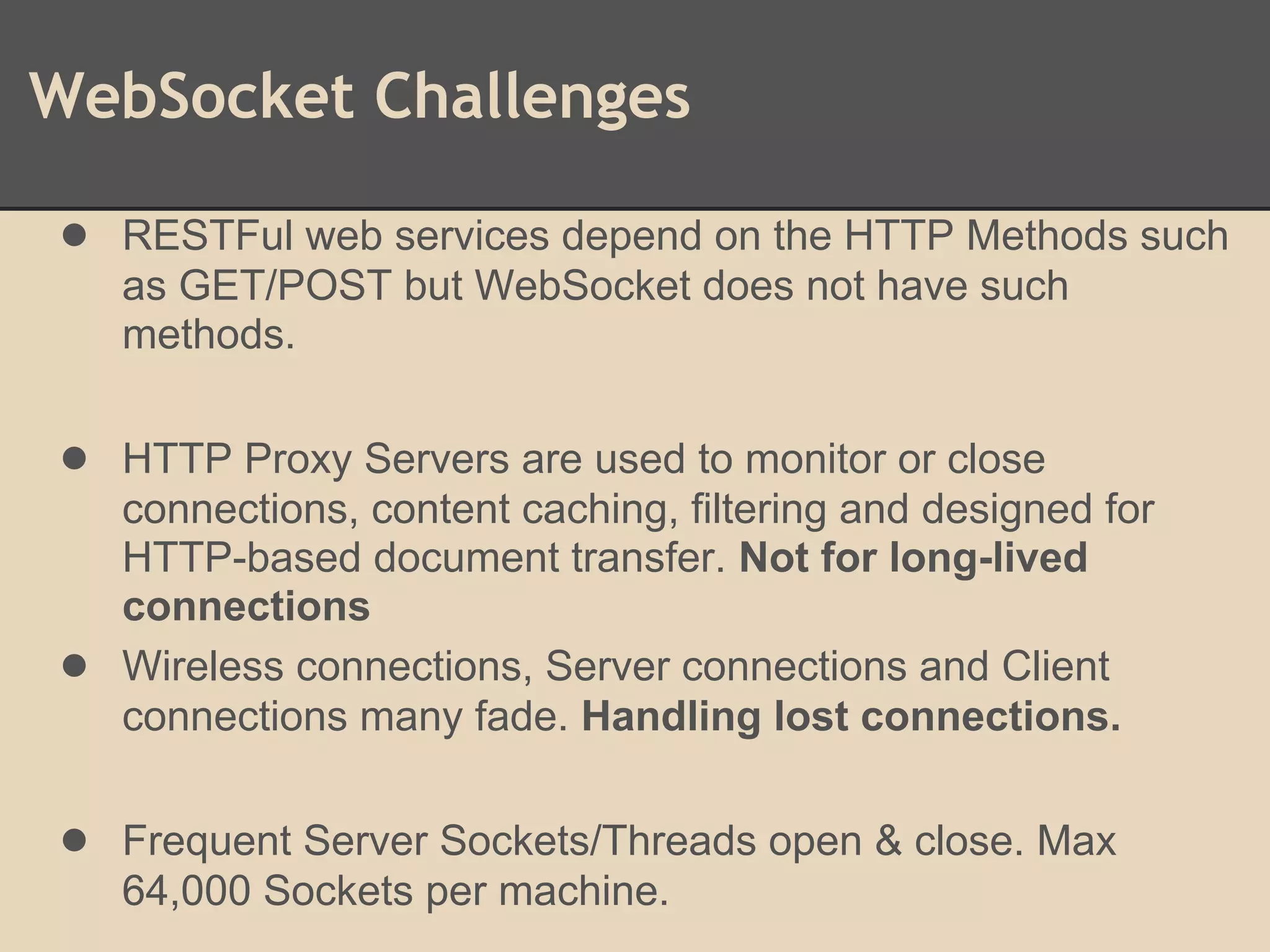WebSocket Challenges
● RESTFul web services depend on the HTTP Methods such
as GET/POST but WebSocket does not have such
methods.
● HTTP Proxy Servers are used to monitor or close
connections, content caching, filtering and designed for
HTTP-based document transfer. Not for long-lived
connections
● Wireless connections, Server connections and Client
connections many fade. Handling lost connections.
● Frequent Server Sockets/Threads open & close. Max
64,000 Sockets per machine.
 
