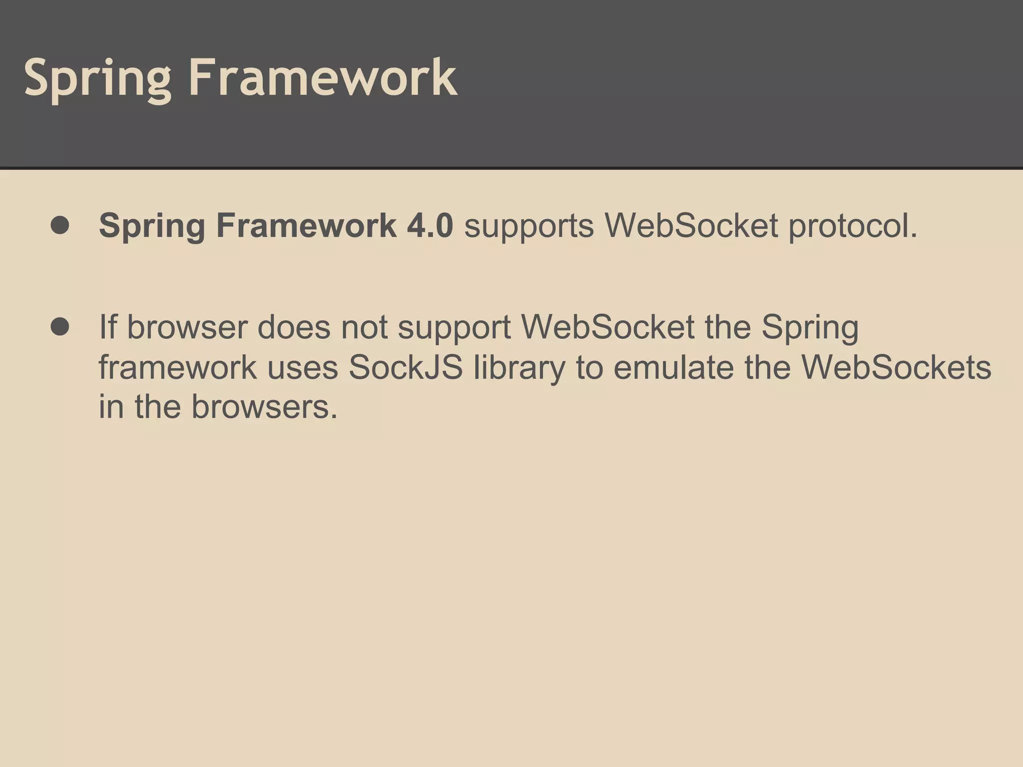 Spring Framework
● Spring Framework 4.0 supports WebSocket protocol.
● If browser does not support WebSocket the Spring
framework uses SockJS library to emulate the WebSockets
in the browsers.
 