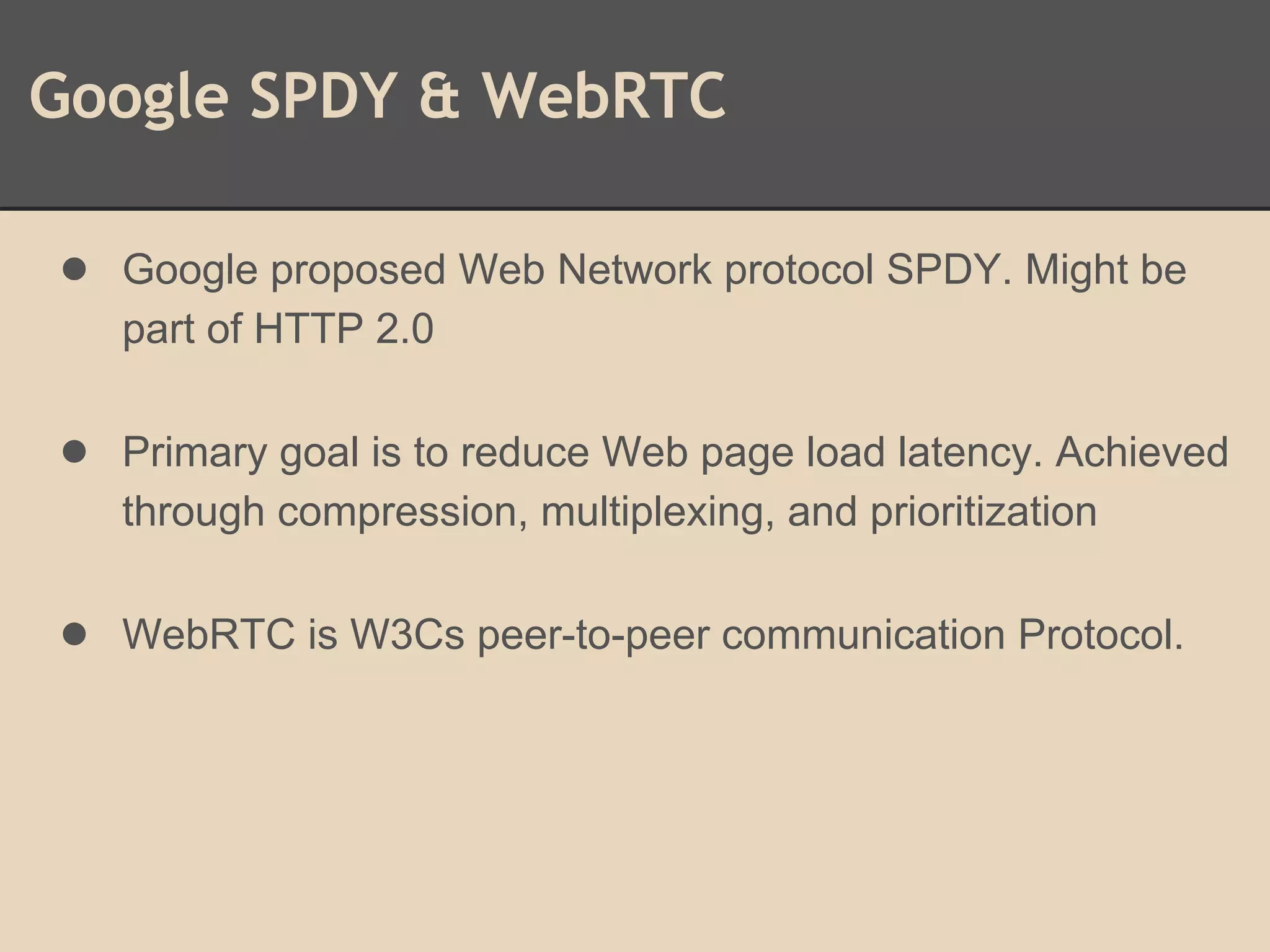Google SPDY & WebRTC
● Google proposed Web Network protocol SPDY. Might be
part of HTTP 2.0
● Primary goal is to reduce Web page load latency. Achieved
through compression, multiplexing, and prioritization
● WebRTC is W3Cs peer-to-peer communication Protocol.
 