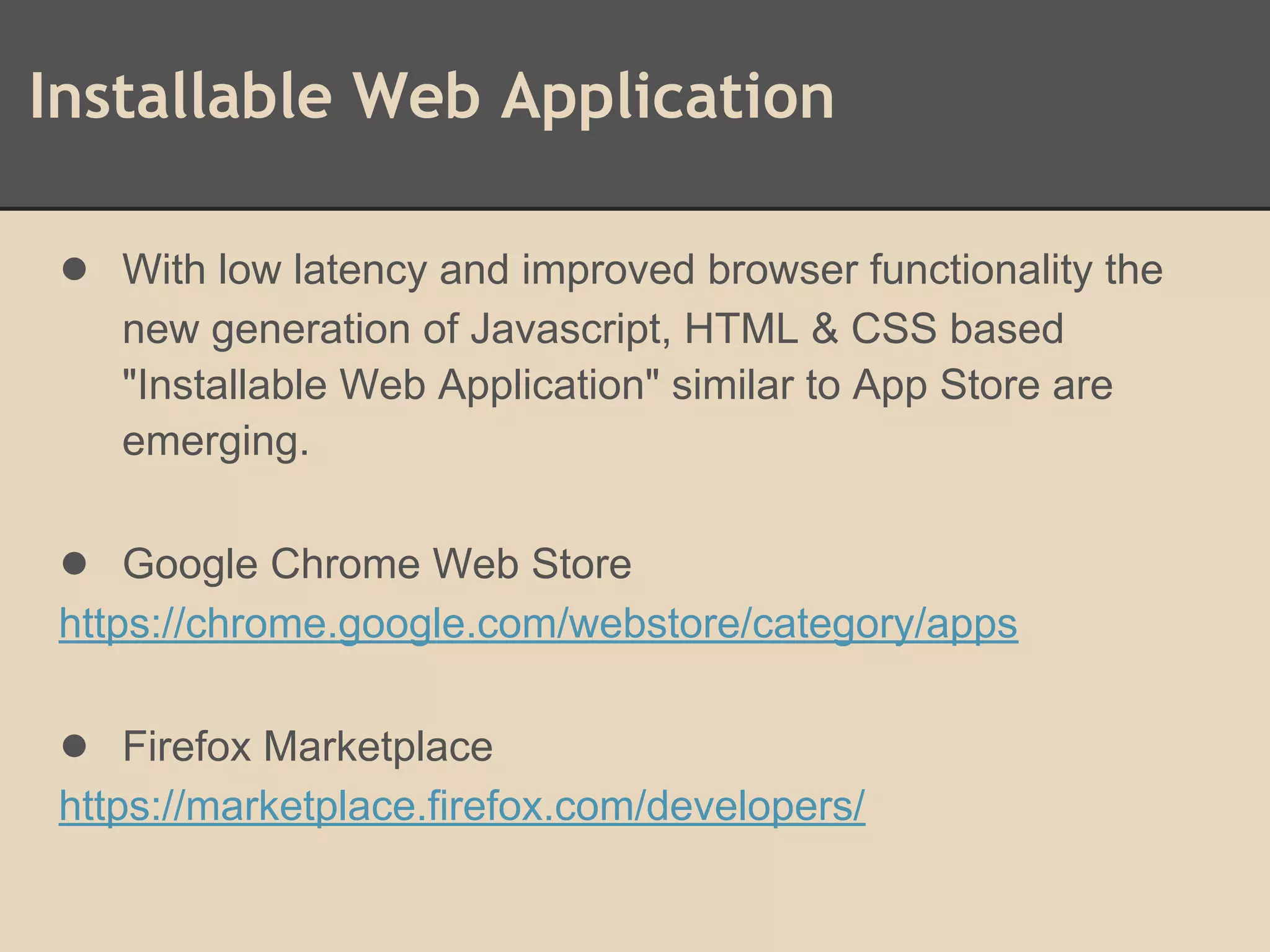 Installable Web Application
● With low latency and improved browser functionality the
new generation of Javascript, HTML & CSS based
"Installable Web Application" similar to App Store are
emerging.
● Google Chrome Web Store
https://chrome.google.com/webstore/category/apps
● Firefox Marketplace
https://marketplace.firefox.com/developers/
 