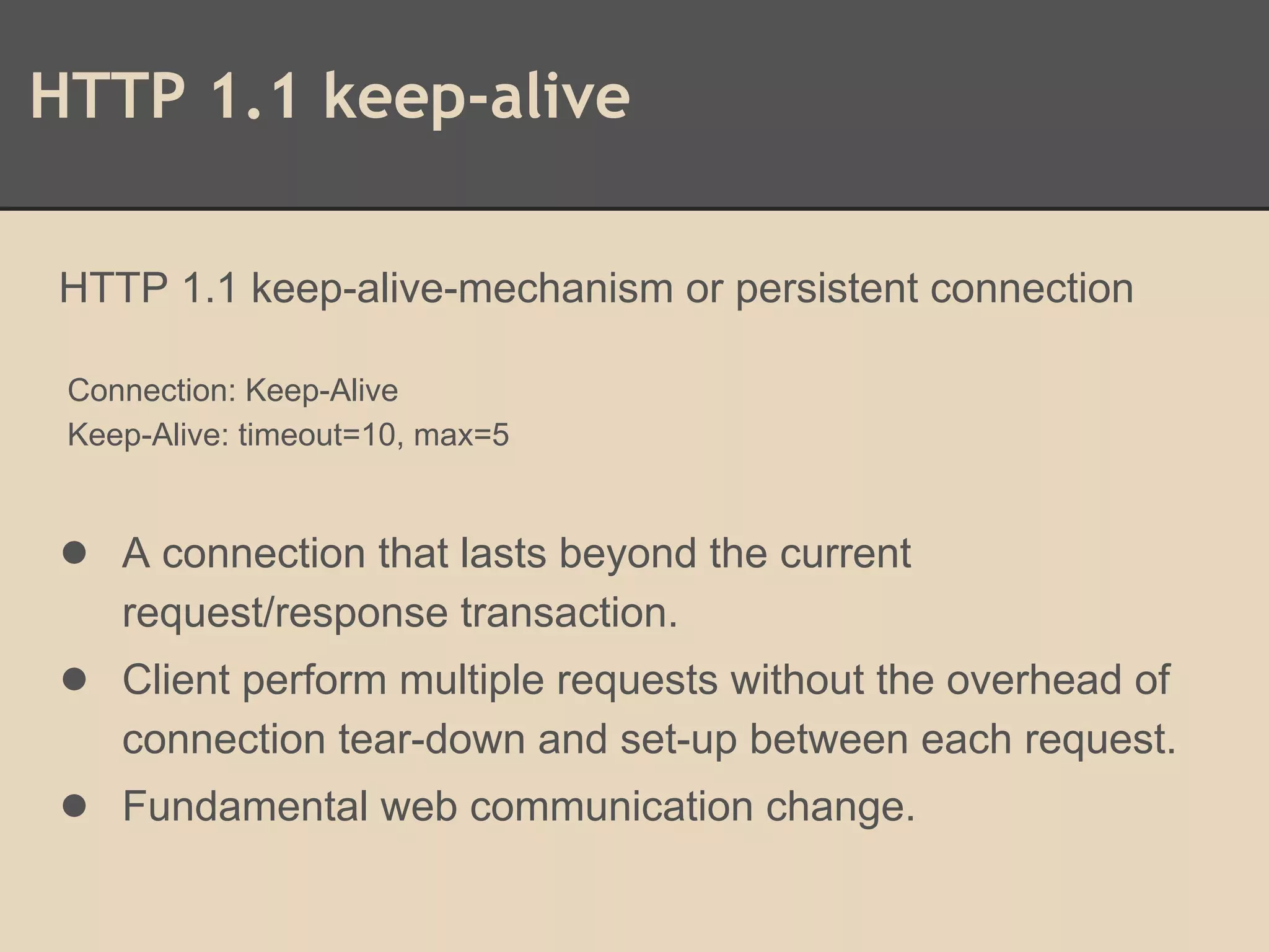 HTTP 1.1 keep-alive
HTTP 1.1 keep-alive-mechanism or persistent connection
Connection: Keep-Alive
Keep-Alive: timeout=10, max=5
● A connection that lasts beyond the current
request/response transaction.
● Client perform multiple requests without the overhead of
connection tear-down and set-up between each request.
● Fundamental web communication change.
 