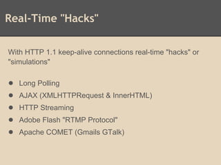 Real-Time "Hacks"
With HTTP 1.1 keep-alive connections real-time "hacks" or
"simulations"
● Long Polling
● AJAX (XMLHTTPRequest & InnerHTML)
● HTTP Streaming
● Adobe Flash "RTMP Protocol"
● Apache COMET (Gmails GTalk)
 