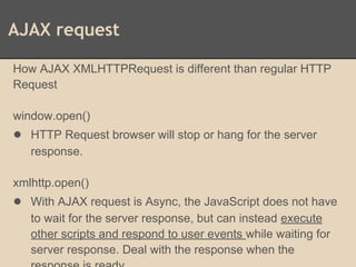 AJAX request
How AJAX XMLHTTPRequest is different than regular HTTP
Request
window.open()
● HTTP Request browser will stop or hang for the server
response.
xmlhttp.open()
● With AJAX request is Async, the JavaScript does not have
to wait for the server response, but can instead execute
other scripts and respond to user events while waiting for
server response. Deal with the response when the
 
