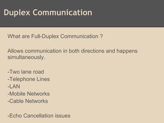 Duplex Communication
What are Full-Duplex Communication ?
Allows communication in both directions and happens
simultaneously.
-Two lane road
-Telephone Lines
-LAN
-Mobile Networks
-Cable Networks
-Echo Cancellation issues
 
