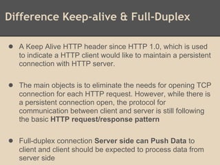 Difference Keep-alive & Full-Duplex
● A Keep Alive HTTP header since HTTP 1.0, which is used
to indicate a HTTP client would like to maintain a persistent
connection with HTTP server.
● The main objects is to eliminate the needs for opening TCP
connection for each HTTP request. However, while there is
a persistent connection open, the protocol for
communication between client and server is still following
the basic HTTP request/response pattern
● Full-duplex connection Server side can Push Data to
client and client should be expected to process data from
server side
 