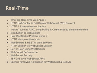 Real-Time
● What are Real-Time Web Apps ?
● HTTP Half-Duplex to Full-Duplex WebSocket (WS) Protocol
● HTTP 1.1 keep-alive-mechanism
● “Hacks” such as AJAX, Long Polling & Comet used to simulate real-time
● Introduction to WebSockets
● How WebSocket Protocol works ?
● HTTP Idempotent Methods
● WebSockets & RESTful Web Services
● HTTP Session Vs WebSocket Session
● Server-Push using WebSockets
● WebSocket Performance
● WebSocket Security
● JSR-356 Java WebSocket APIs
● Spring Framework 4.0 support for WebSocket & SockJS
 