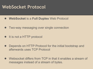 WebSocket Protocol
● WebSocket is a Full Duplex Web Protocol
● Two-way messaging over single connection
● It is not a HTTP protocol
● Depends on HTTP Protocol for the initial bootstrap and
afterwards uses TCP Protocol
● Websocket differs from TCP in that it enables a stream of
messages instead of a stream of bytes.
 